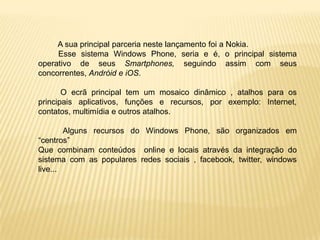 A sua principal parceria neste lançamento foi a Nokia.
     Esse sistema Windows Phone, seria e é, o principal sistema
operativo de seus Smartphones, seguindo assim com seus
concorrentes, Andróid e iOS.

       O ecrã principal tem um mosaico dinâmico , atalhos para os
principais aplicativos, funções e recursos, por exemplo: Internet,
contatos, multimídia e outros atalhos.

        Alguns recursos do Windows Phone, são organizados em
“centros”
Que combinam conteúdos online e locais através da integração do
sistema com as populares redes sociais , facebook, twitter, windows
live...
 