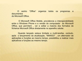 O centro “Office”     organiza   todos   os   programas    e
documentos
do Microsoft Office.

        O Microsoft Office Mobile, providencia a interoperabilidade
entre o Windows Phone e a versão do computador do Microsoft
Office, que permitem , ver e editar a maioria dos formatos de
ficheiros Microsoft Office diretamente no aparelho celular.

        Quando lançado estava limitado a multi-tarefas, contudo,
após o lançamento da atualização, “MANGO” , um alternador de
aplicações e funções ao mesmo tempo, possibilitou a realizar mais
aplicativos e funções ao mesmo tempo.
 