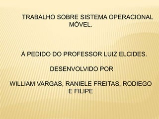 TRABALHO SOBRE SISTEMA OPERACIONAL
               MÓVEL.



   À PEDIDO DO PROFESSOR LUIZ ELCIDES.

           DESENVOLVIDO POR

WILLIAM VARGAS, RANIELE FREITAS, RODIEGO
                 E FILIPE
 