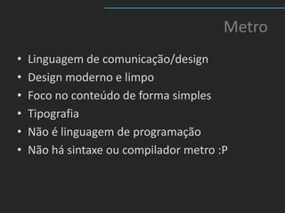 Metro
•   Linguagem de comunicação/design
•   Design moderno e limpo
•   Foco no conteúdo de forma simples
•   Tipografia
•   Não é linguagem de programação
•   Não há sintaxe ou compilador metro :P
 