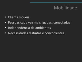 Mobilidade
•   Clients móveis
•   Pessoas cada vez mais ligadas, conectadas
•   Independência de ambientes
•   Necessidades distintas e concorrentes
 