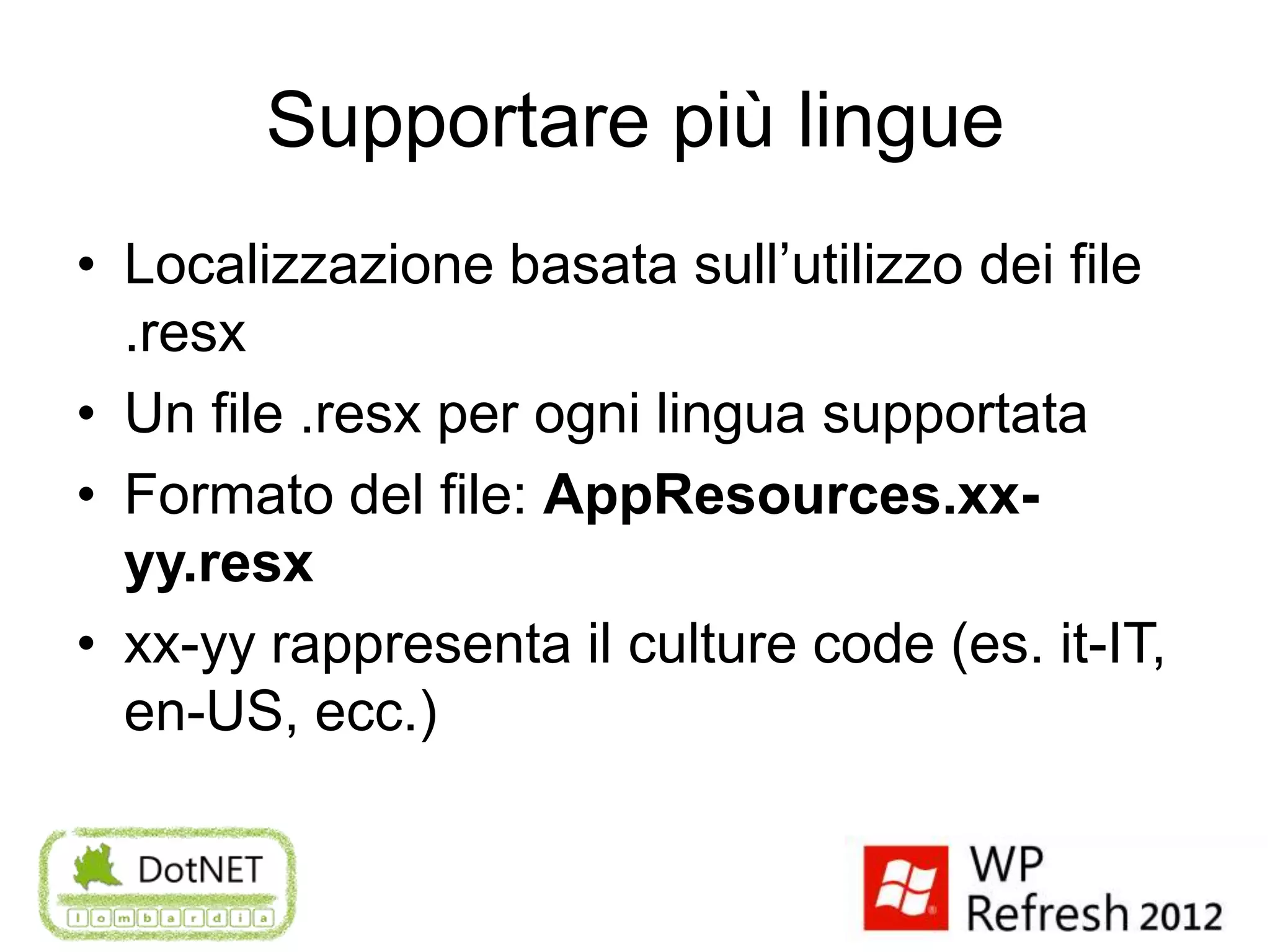 Supportare più lingue
• Localizzazione basata sull’utilizzo dei file
  .resx
• Un file .resx per ogni lingua supportata
• Formato del file: AppResources.xx-
  yy.resx
• xx-yy rappresenta il culture code (es. it-IT,
  en-US, ecc.)
 