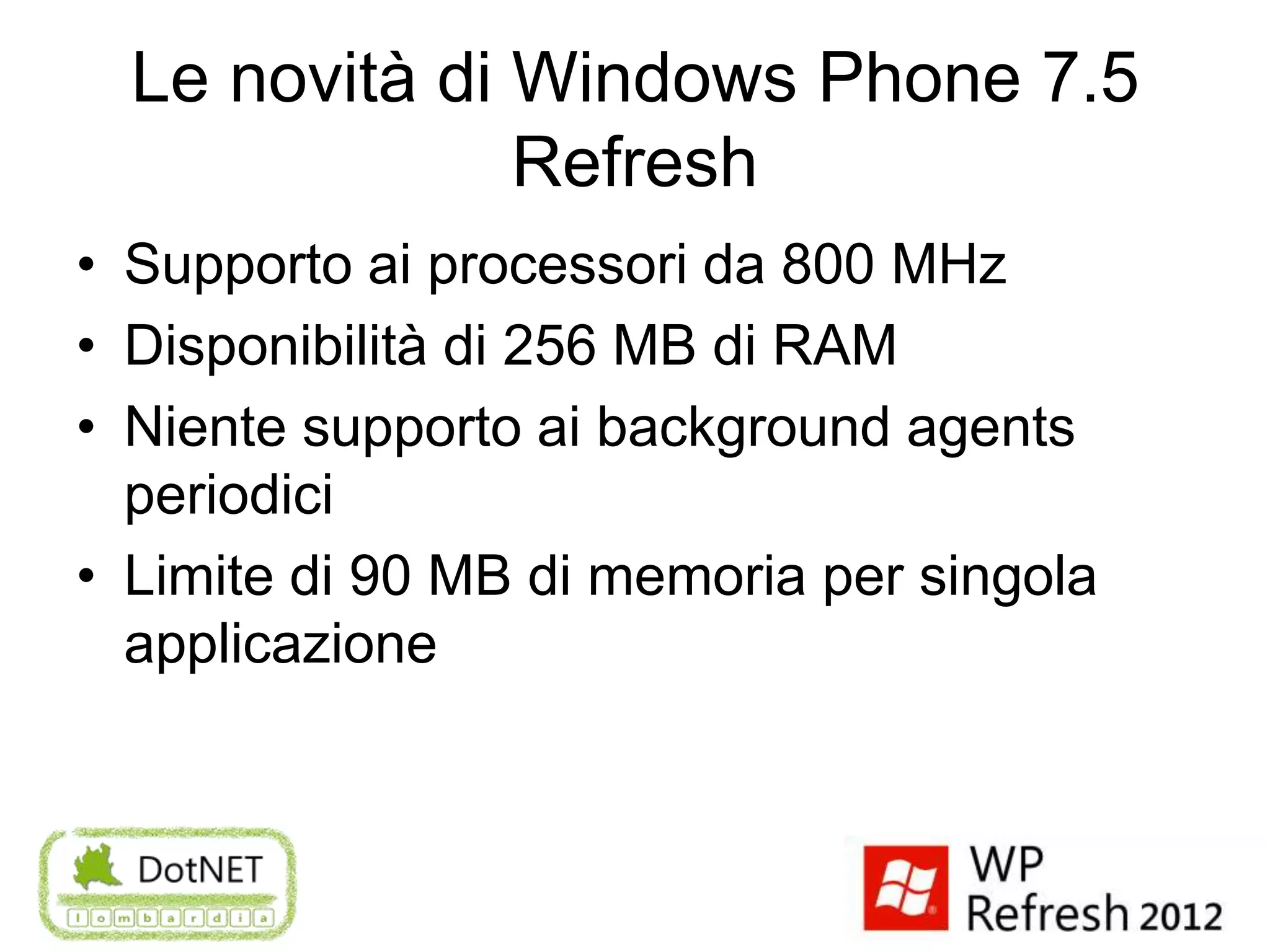 Le novità di Windows Phone 7.5
               Refresh
• Supporto ai processori da 800 MHz
• Disponibilità di 256 MB di RAM
• Niente supporto ai background agents
  periodici
• Limite di 90 MB di memoria per singola
  applicazione
 