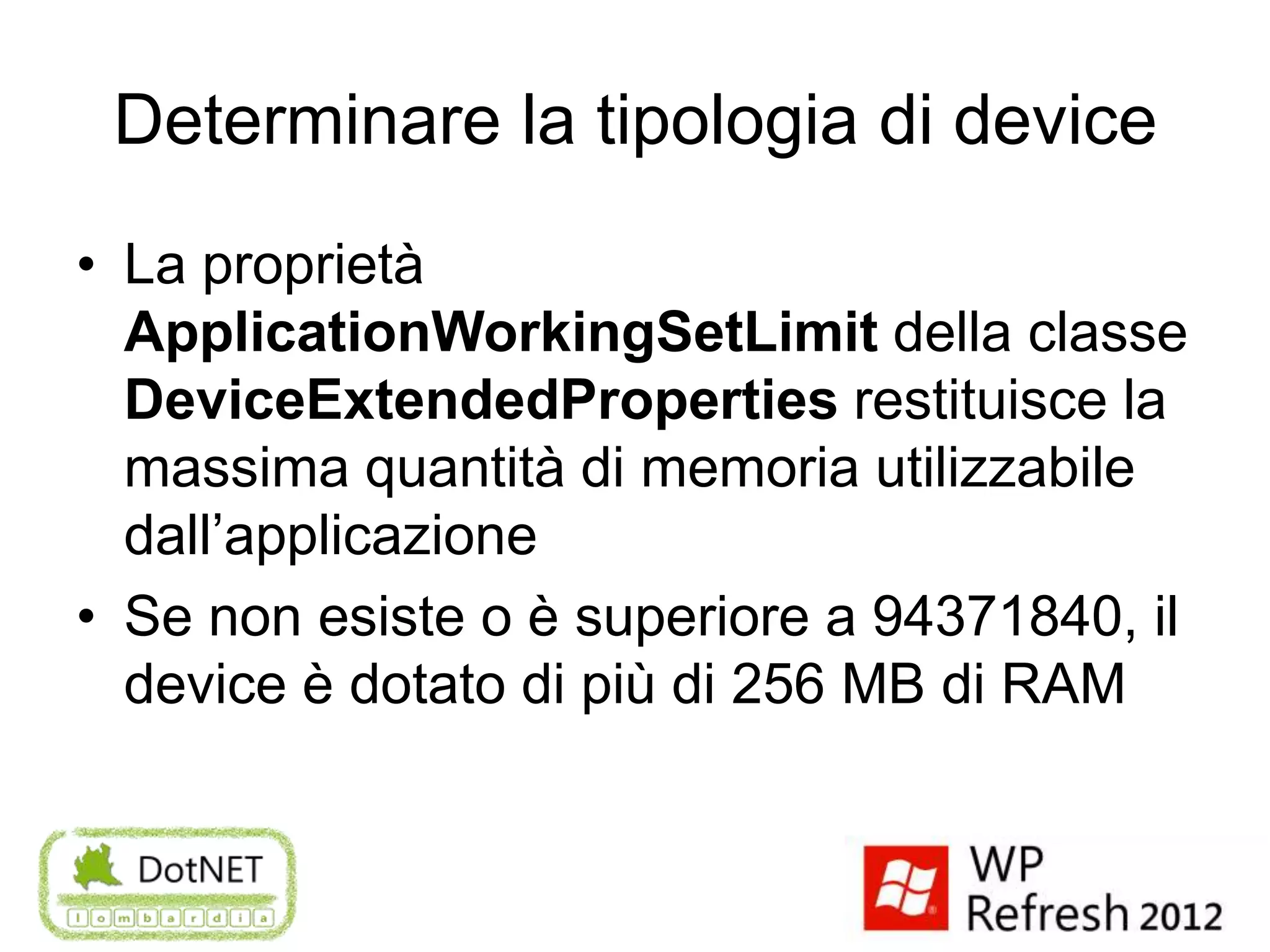 Determinare la tipologia di device
• La proprietà
  ApplicationWorkingSetLimit della classe
  DeviceExtendedProperties restituisce la
  massima quantità di memoria utilizzabile
  dall’applicazione
• Se non esiste o è superiore a 94371840, il
  device è dotato di più di 256 MB di RAM
 