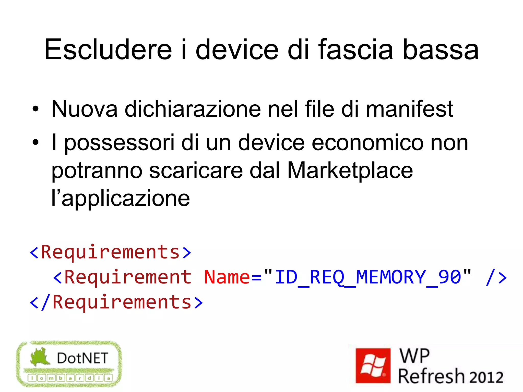 Escludere i device di fascia bassa
• Nuova dichiarazione nel file di manifest
• I possessori di un device economico non
  potranno scaricare dal Marketplace
  l’applicazione

<Requirements>
  <Requirement Name="ID_REQ_MEMORY_90" />
</Requirements>
 