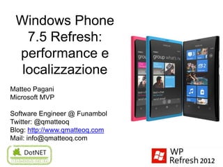 Windows Phone
   7.5 Refresh:
 performance e
  localizzazione
Matteo Pagani
Microsoft MVP

Software Engineer @ Funambol
Twitter: @qmatteoq
Blog: http://www.qmatteoq.com
Mail: info@qmatteoq.com
 