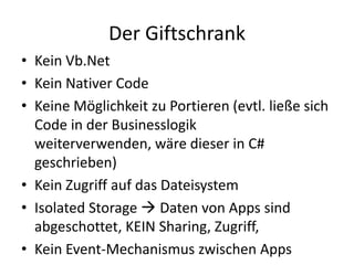 Der GiftschrankKein Vb.NetKein Nativer CodeKeine Möglichkeit zu Portieren (evtl. ließe sich Code in der Businesslogik weiterverwenden, wäre dieser in C# geschrieben)Kein Zugriff auf das DateisystemIsolated Storage  Daten von Apps sind abgeschottet, KEIN Sharing, Zugriff,Kein Event-Mechanismus zwischen Apps