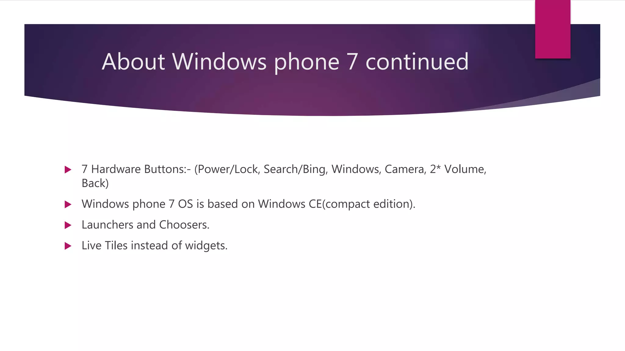 About Windows phone 7 continued
 7 Hardware Buttons:- (Power/Lock, Search/Bing, Windows, Camera, 2* Volume,
Back)
 Windows phone 7 OS is based on Windows CE(compact edition).
 Launchers and Choosers.
 Live Tiles instead of widgets.
 