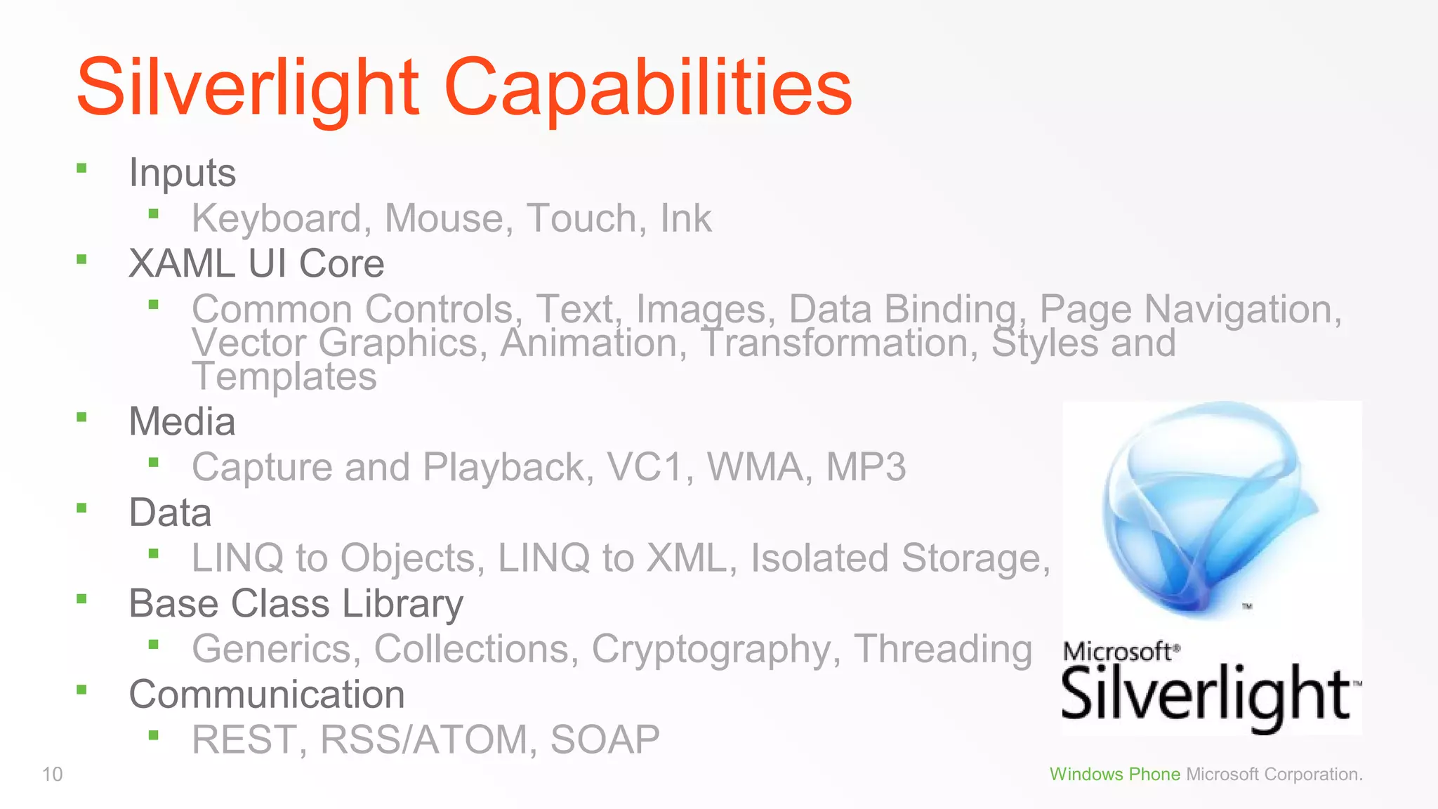 Silverlight Capabilities







10

Inputs
 Keyboard, Mouse, Touch, Ink
XAML UI Core
 Common Controls, Text, Images, Data Binding, Page Navigation,
Vector Graphics, Animation, Transformation, Styles and
Templates
Media
 Capture and Playback, VC1, WMA, MP3
Data
 LINQ to Objects, LINQ to XML, Isolated Storage, XML
Base Class Library
 Generics, Collections, Cryptography, Threading
Communication
 REST, RSS/ATOM, SOAP
Windows Phone Microsoft Corporation.

 
