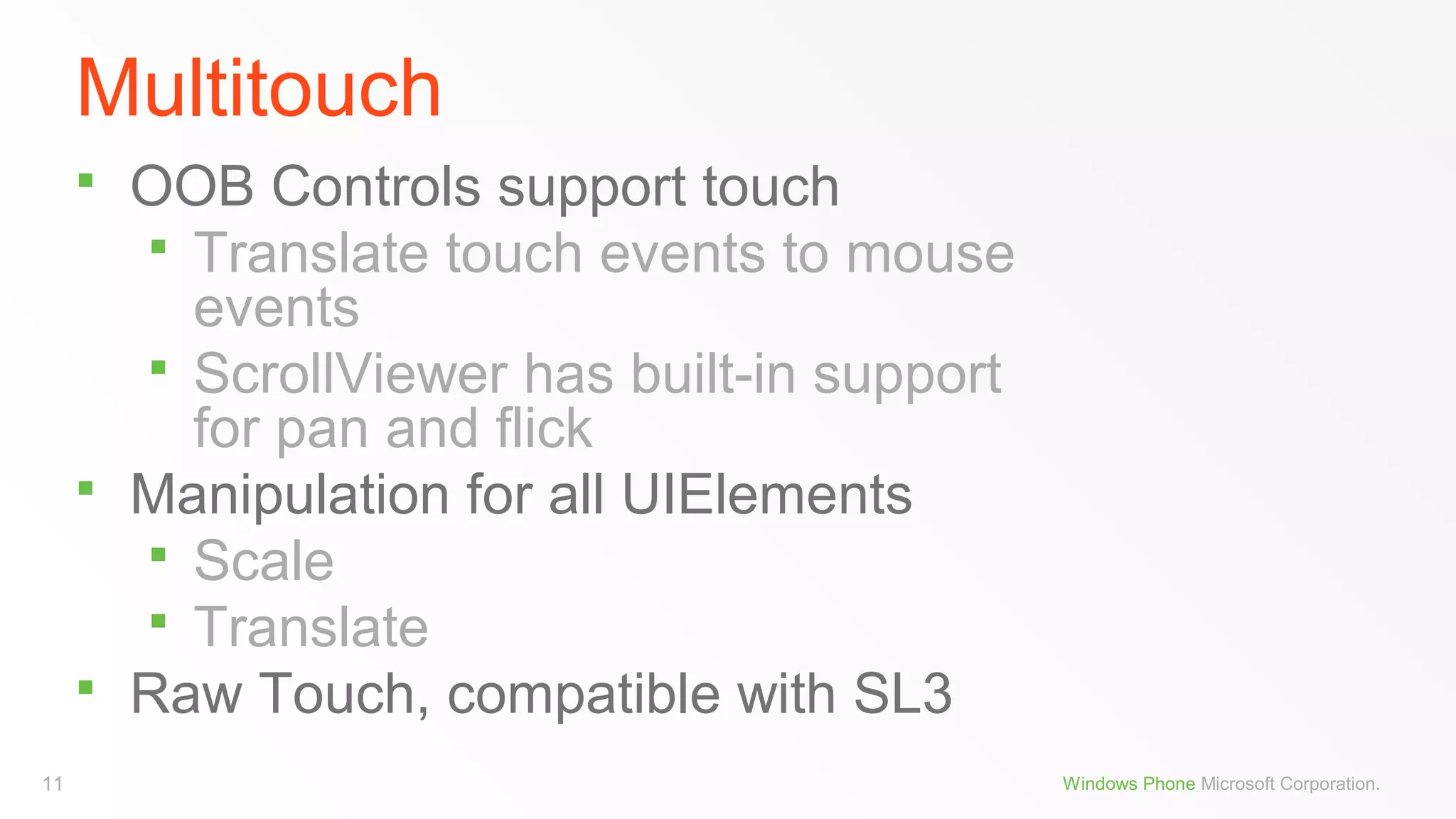 Multitouch





11

OOB Controls support touch
 Translate touch events to mouse
events
 ScrollViewer has built-in support
for pan and flick
Manipulation for all UIElements
 Scale
 Translate
Raw Touch, compatible with SL3
Windows Phone Microsoft Corporation.

 
