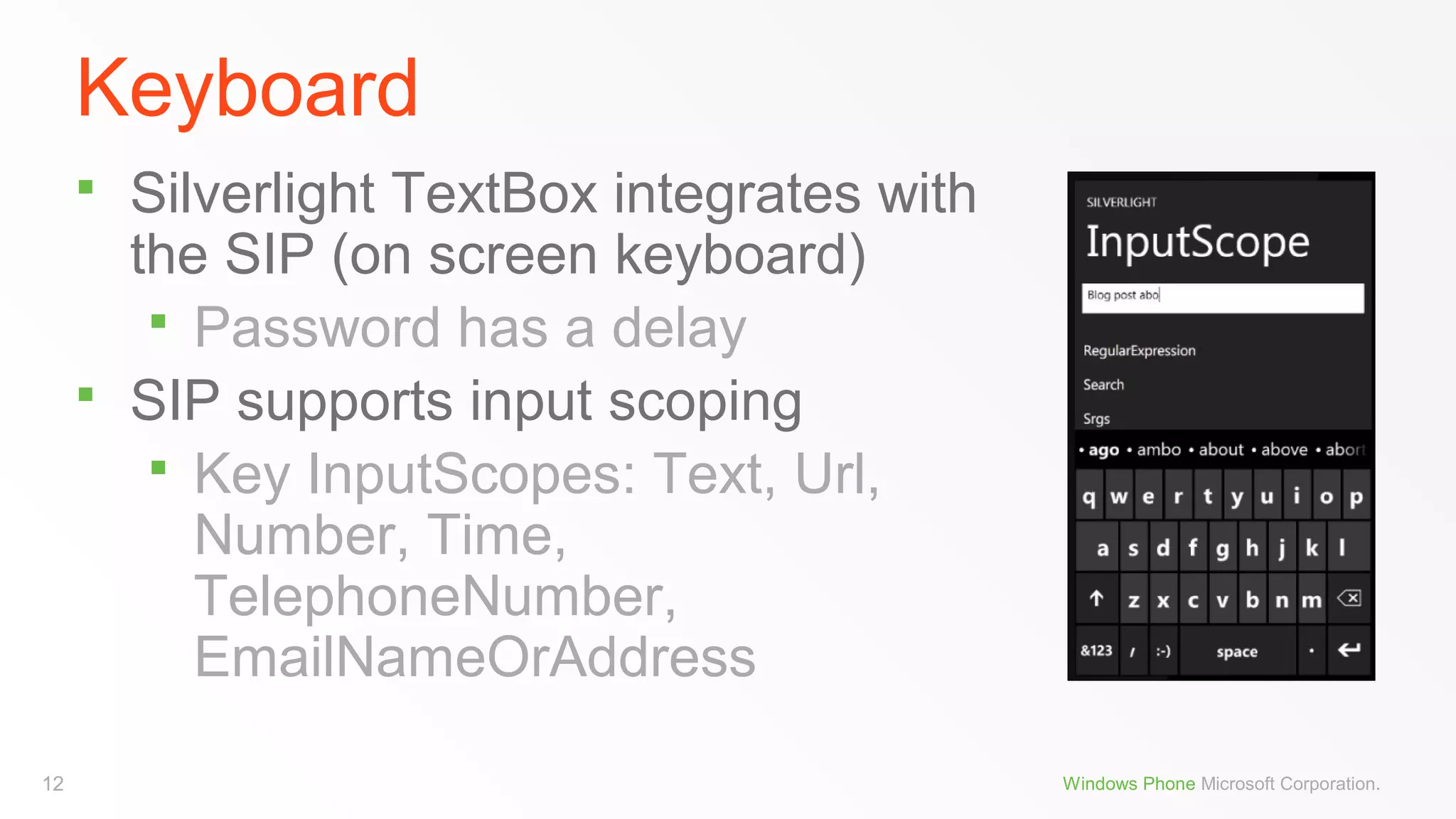 Keyboard




12

Silverlight TextBox integrates with
the SIP (on screen keyboard)
 Password has a delay
SIP supports input scoping
 Key InputScopes: Text, Url,
Number, Time,
TelephoneNumber,
EmailNameOrAddress
Windows Phone Microsoft Corporation.

 