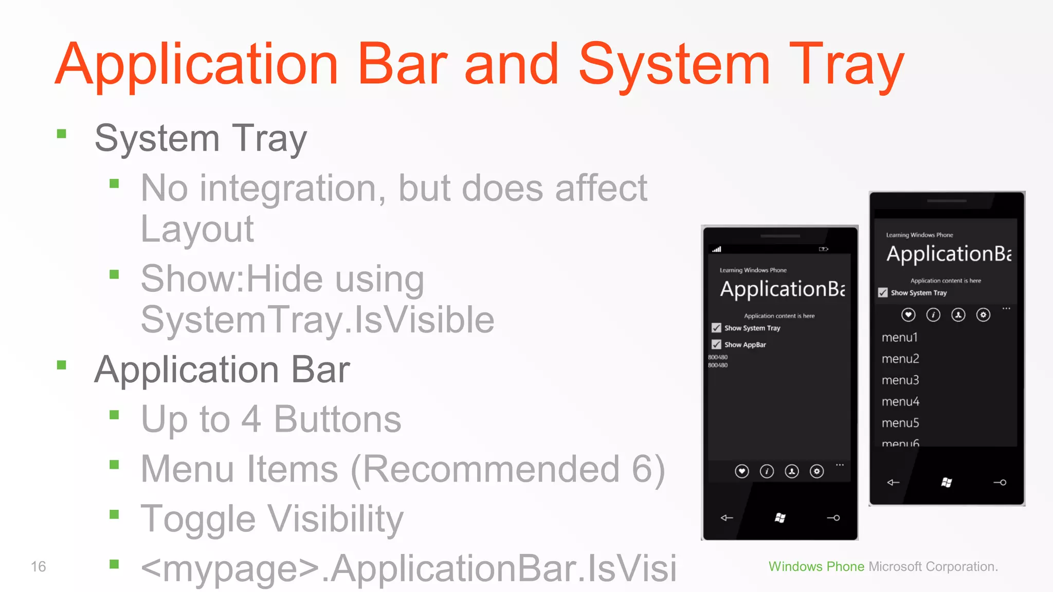 Application Bar and System Tray
System Tray
 No integration, but does affect
Layout
 Show:Hide using
SystemTray.IsVisible
 Application Bar
 Up to 4 Buttons
 Menu Items (Recommended 6)
 Toggle Visibility
 <mypage>.ApplicationBar.IsVisi


16

Windows Phone Microsoft Corporation.

 