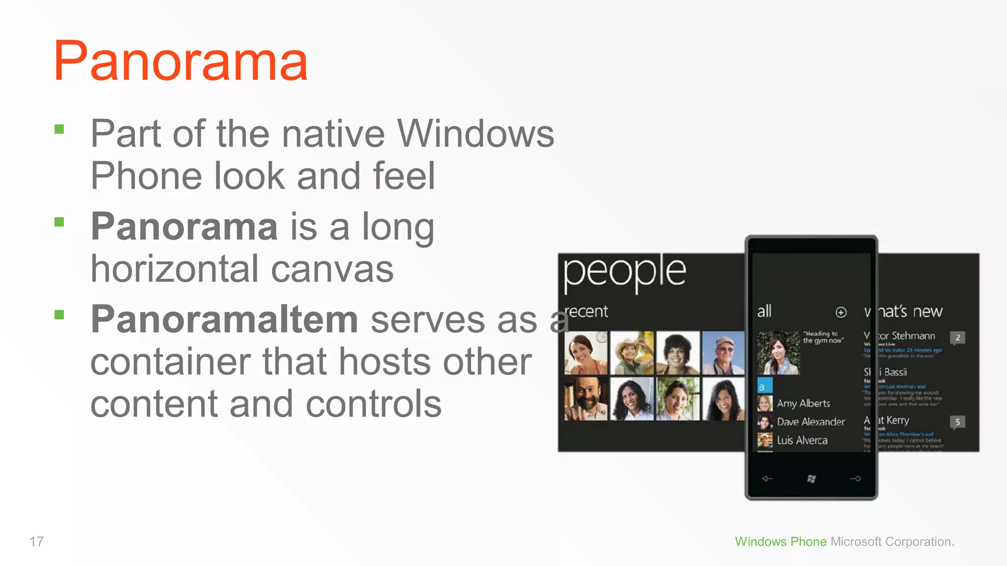 Panorama




17

Part of the native Windows
Phone look and feel
Panorama is a long
horizontal canvas
PanoramaItem serves as a
container that hosts other
content and controls

Windows Phone Microsoft Corporation.

 