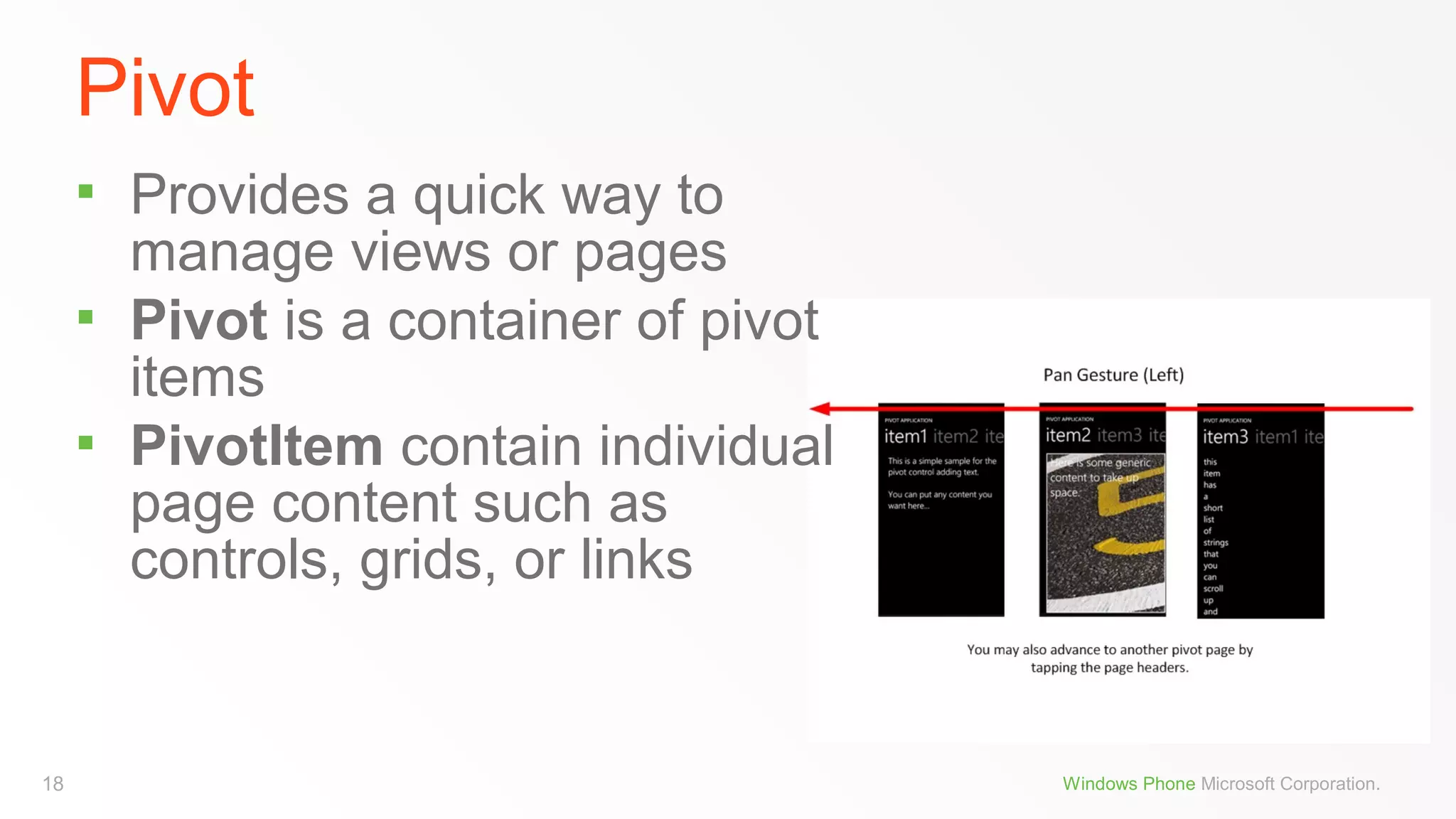 Pivot




18

Provides a quick way to
manage views or pages
Pivot is a container of pivot
items
PivotItem contain individual
page content such as
controls, grids, or links

Windows Phone Microsoft Corporation.

 