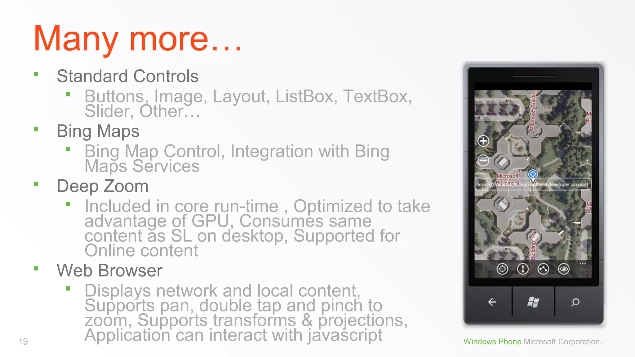 Many more…








19

Standard Controls
 Buttons, Image, Layout, ListBox, TextBox,
Slider, Other…
Bing Maps
 Bing Map Control, Integration with Bing
Maps Services
Deep Zoom
 Included in core run-time , Optimized to take
advantage of GPU, Consumes same
content as SL on desktop, Supported for
Online content
Web Browser
 Displays network and local content,
Supports pan, double tap and pinch to
zoom, Supports transforms & projections,
Application can interact with javascript

Windows Phone Microsoft Corporation.

 