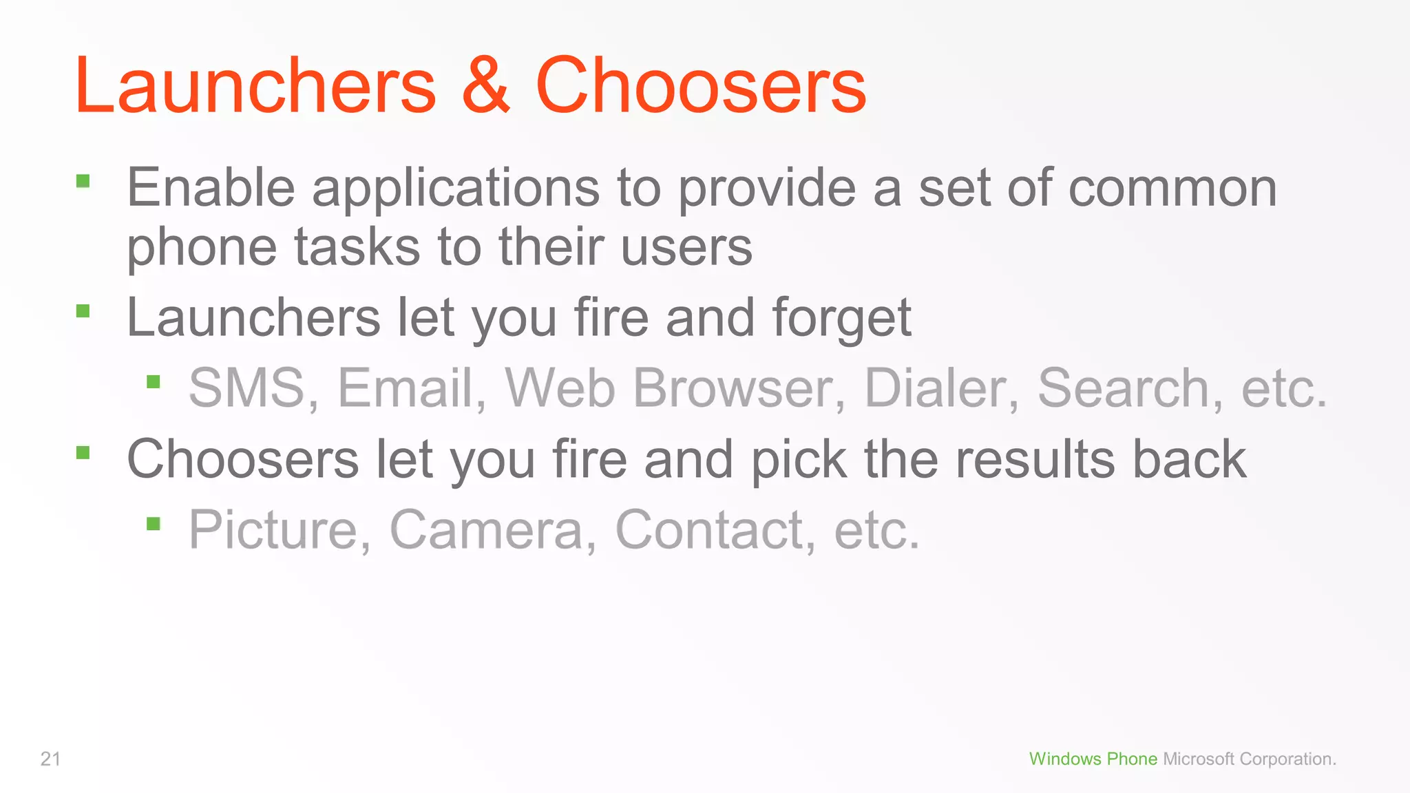 Launchers & Choosers




21

Enable applications to provide a set of common
phone tasks to their users
Launchers let you fire and forget
 SMS, Email, Web Browser, Dialer, Search, etc.
Choosers let you fire and pick the results back
 Picture, Camera, Contact, etc.

Windows Phone Microsoft Corporation.

 