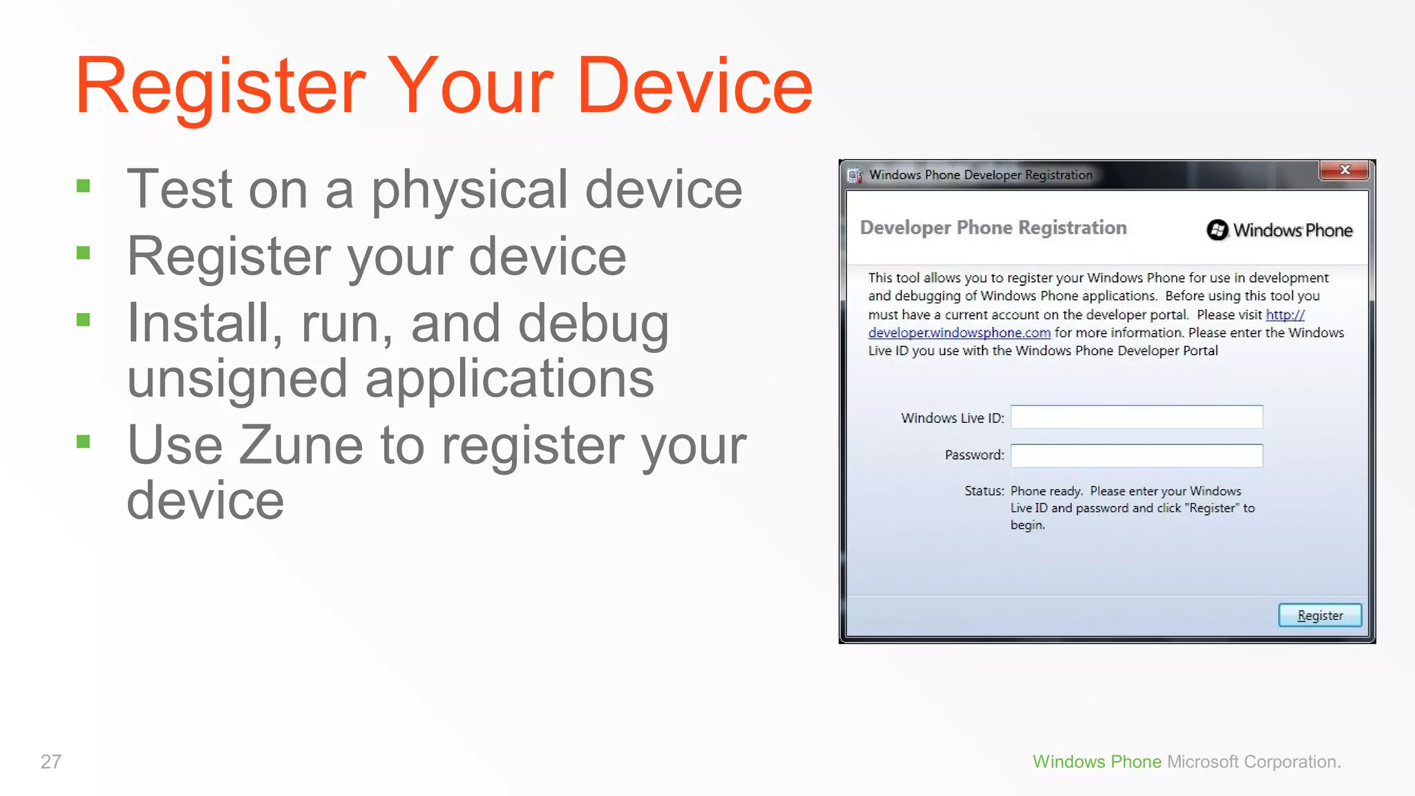 Register Your Device





27

Test on a physical device
Register your device
Install, run, and debug
unsigned applications
Use Zune to register your
device

Windows Phone Microsoft Corporation.

 