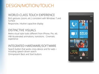 DESIGN/MOTION/TOUCHWORLD-CLASS TOUCH EXPERIENCERich gestures (zoom, etc.) consistent with Windows 7 and SurfaceResponsive, intuitive capacitive displayDISTINCTIVE VISUALSMetro visual style looks different from iPhone, Pre, etc.HW Accelerated animations, transitions.  Cinematic experienceINTEGRATED HARDWARE/SOFTWARESearch button that works cross-device and for web – including speech driven searchOmnipresent Back and Start buttons