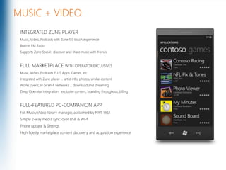 MUSIC + VIDEOINTEGRATED ZUNE PLAYERMusic, Video, Podcasts with Zune 5.0 touch experienceBuilt-in FM RadioSupports Zune Social:  discover and share music with friendsFULL MARKETPLACE WITH OPERATOR EXCLUSIVESMusic, Video, Podcasts PLUS Apps, Games, etcIntegrated with Zune player … artist info, photos, similar contentWorks over Cell or Wi-fi Networks … download and streamingDeep Operator integration:  exclusive content, branding throughout, billingFULL-FEATURED PC-COMPANION APPFull Music/Video library manager, acclaimed by NYT, WSJSimple 2-way media sync: over USB & Wi-fiPhone update & SettingsHigh fidelity marketplace content discovery and acquisition experienceMicrosoft Confidential