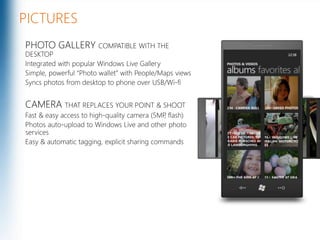 PICTURESPHOTO GALLERY COMPATIBLE WITH THE DESKTOPIntegrated with popular Windows Live GallerySimple, powerful “Photo wallet” with People/Maps viewsSyncs photos from desktop to phone over USB/Wi-fiCAMERA THAT REPLACES YOUR POINT & SHOOTFast & easy access to high-quality camera (5MP, flash)Photos auto-upload to Windows Live and other photo servicesEasy & automatic tagging, explicit sharing commandsMicrosoft Confidential