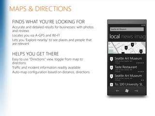 MAPS & DIRECTIONSFINDS WHAT YOU’RE LOOKING FORAccurate and detailed results for businesses: with photos and reviewsLocates you via A-GPS and WI-FILets you ‘Explore nearby’ to see places and people that are relevantHELPS YOU GET THEREEasy to use “Directions” view, toggle from map to directionsTraffic and incident information readily availableAuto-map configuration based on distance, directionsMicrosoft Confidential