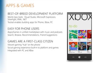 APPS & GAMESBEST-OF-BREED DEVELOPMENT PLATFORM World class tools:  Visual Studio, Microsoft Expression,  Silverlight, XNA, .NETToolset enables building apps for Phone, Xbox, PCEASY FOR PHONE USERSApps/Games in unified marketplace with music and podcastsSearch, Browse, Recommendations, Friend SuggestionsGAMES ARE A FIRST-CLASS CITIZENVibrant gaming “hub” on the phoneSocial gaming experience built-in to platform and gamesIntegrated with PC and XBoxMicrosoft Confidential