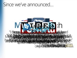 Since we’ve announced…“I came away impressed. If you considered Microsoft to be down and out, it's definitely back in the ring, both gloves laced up, ready to fight.” Eric Zeman InformationWeek“I'm sorry, Cupertino, but Microsoft has nailed it. Windows Phone 7 feels like an iPhone from the future.” Jesus Diaz, Gizmodo“Windows Phone 7 Series a surprisingly good platform that exceeded expectations.” Rob Enderle, IT Business Edge“The interface is a rapid, massive departure from Windows Mobile 6.5. Really, it’s huge.”Greg Kumparek, MobileCrunch“Microsoft is about to leapfrog Apple and every other player in the mobile space with Windows Phone 7.” Peter Ha, TIME“…it is different enough to embarrass pretty much everyone else except Apple.”Charlie Sorrel, Wired“Still, for a day, Microsoft was able to do what it had failed to do for many years: Surprise people.” Sharon Chan, Seattle Times“The man with the plan for your mobile future is not Steve Jobs but Steve Ballmer.” "WP7 looks like nothing you've ever seen before from Microsoft." Sascha Segan, PC Mag“I kind of LOVED it.”Jessica Mintz, AP“Windows Phone 7 Series is official, and Microsoft is playing to win.”“Microsoft  hit it out of the park by creating an innovative and exciting smartphone platform.”  Matthew Miller of ZDNetMicrosoft Gets Its Groove Back