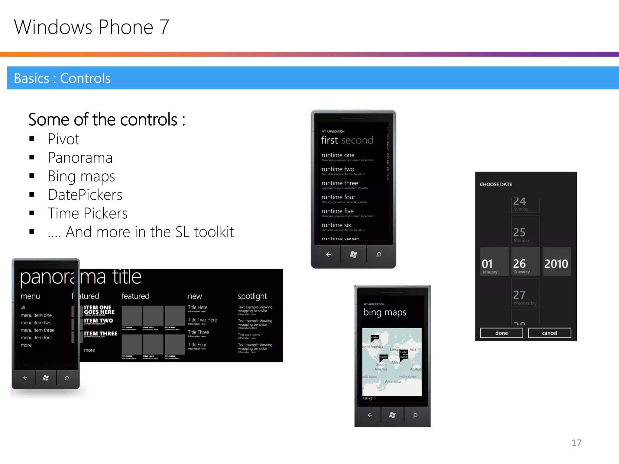 Windows Phone 7

Basics : Controls


  Some of the controls :
     Pivot
     Panorama
     Bing maps
     DatePickers
     Time Pickers
     …. And more in the SL toolkit




                                      17
 