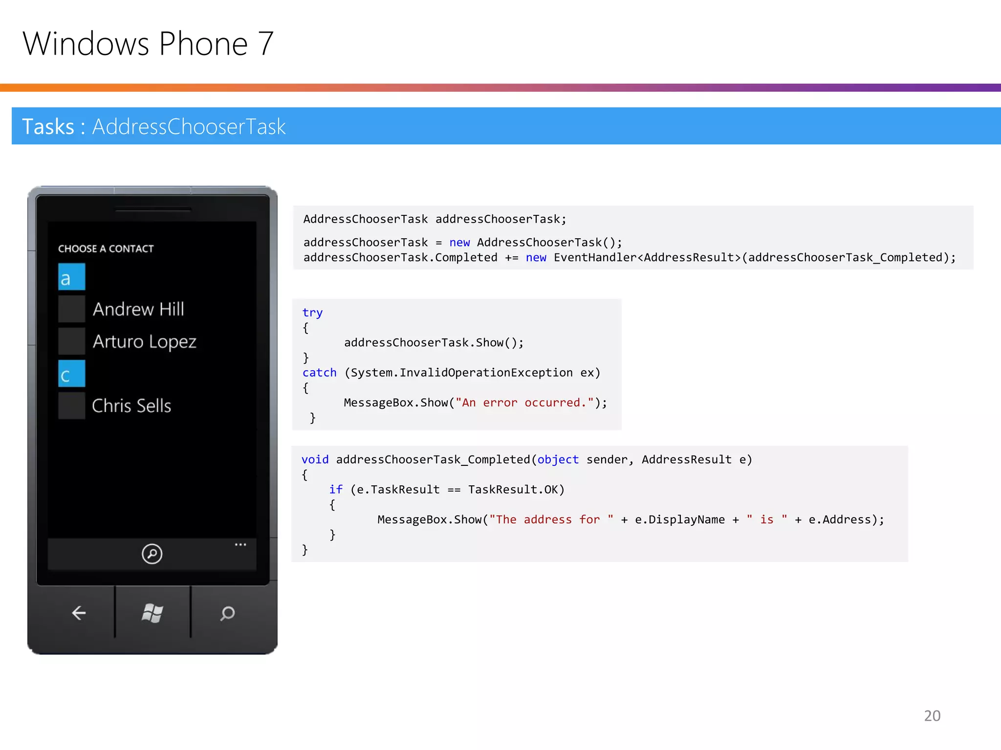 Windows Phone 7

Tasks : AddressChooserTask



                             AddressChooserTask addressChooserTask;
                             addressChooserTask = new AddressChooserTask();
                             addressChooserTask.Completed += new EventHandler<AddressResult>(addressChooserTask_Completed);



                             try
                             {
                                   addressChooserTask.Show();
                             }
                             catch (System.InvalidOperationException ex)
                             {
                                   MessageBox.Show("An error occurred.");
                              }


                             void addressChooserTask_Completed(object sender, AddressResult e)
                             {
                                 if (e.TaskResult == TaskResult.OK)
                                 {
                                        MessageBox.Show("The address for " + e.DisplayName + " is " + e.Address);
                                 }
                             }




                                                                                                                      20
 