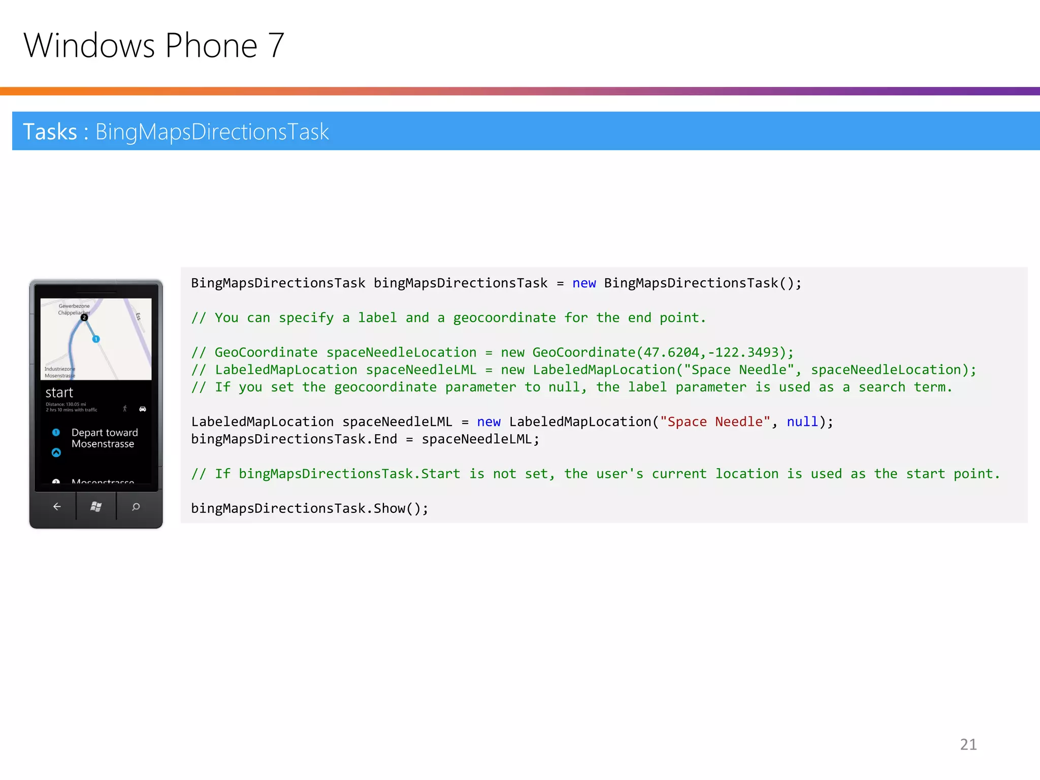 Windows Phone 7

Tasks : BingMapsDirectionsTask




                BingMapsDirectionsTask bingMapsDirectionsTask = new BingMapsDirectionsTask();

                // You can specify a label and a geocoordinate for the end point.

                // GeoCoordinate spaceNeedleLocation = new GeoCoordinate(47.6204,-122.3493);
                // LabeledMapLocation spaceNeedleLML = new LabeledMapLocation("Space Needle", spaceNeedleLocation);
                // If you set the geocoordinate parameter to null, the label parameter is used as a search term.

                LabeledMapLocation spaceNeedleLML = new LabeledMapLocation("Space Needle", null);
                bingMapsDirectionsTask.End = spaceNeedleLML;

                // If bingMapsDirectionsTask.Start is not set, the user's current location is used as the start point.

                bingMapsDirectionsTask.Show();




                                                                                                                21
 
