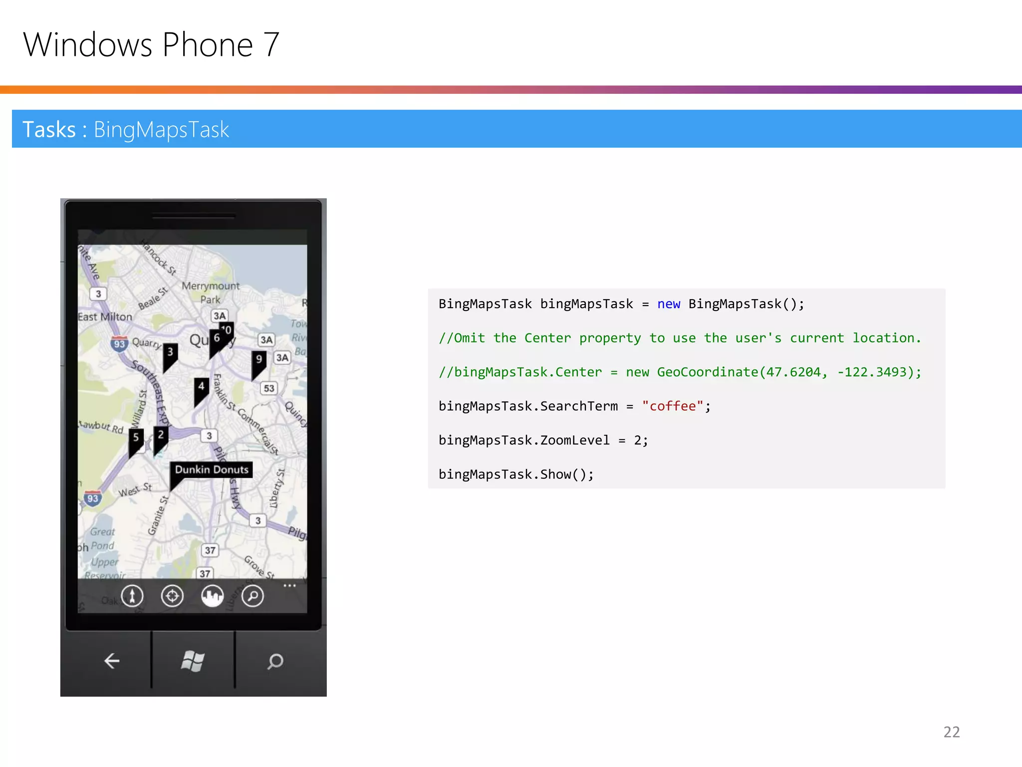 Windows Phone 7

Tasks : BingMapsTask




                       BingMapsTask bingMapsTask = new BingMapsTask();

                       //Omit the Center property to use the user's current location.

                       //bingMapsTask.Center = new GeoCoordinate(47.6204, -122.3493);

                       bingMapsTask.SearchTerm = "coffee";

                       bingMapsTask.ZoomLevel = 2;

                       bingMapsTask.Show();




                                                                                        22
 