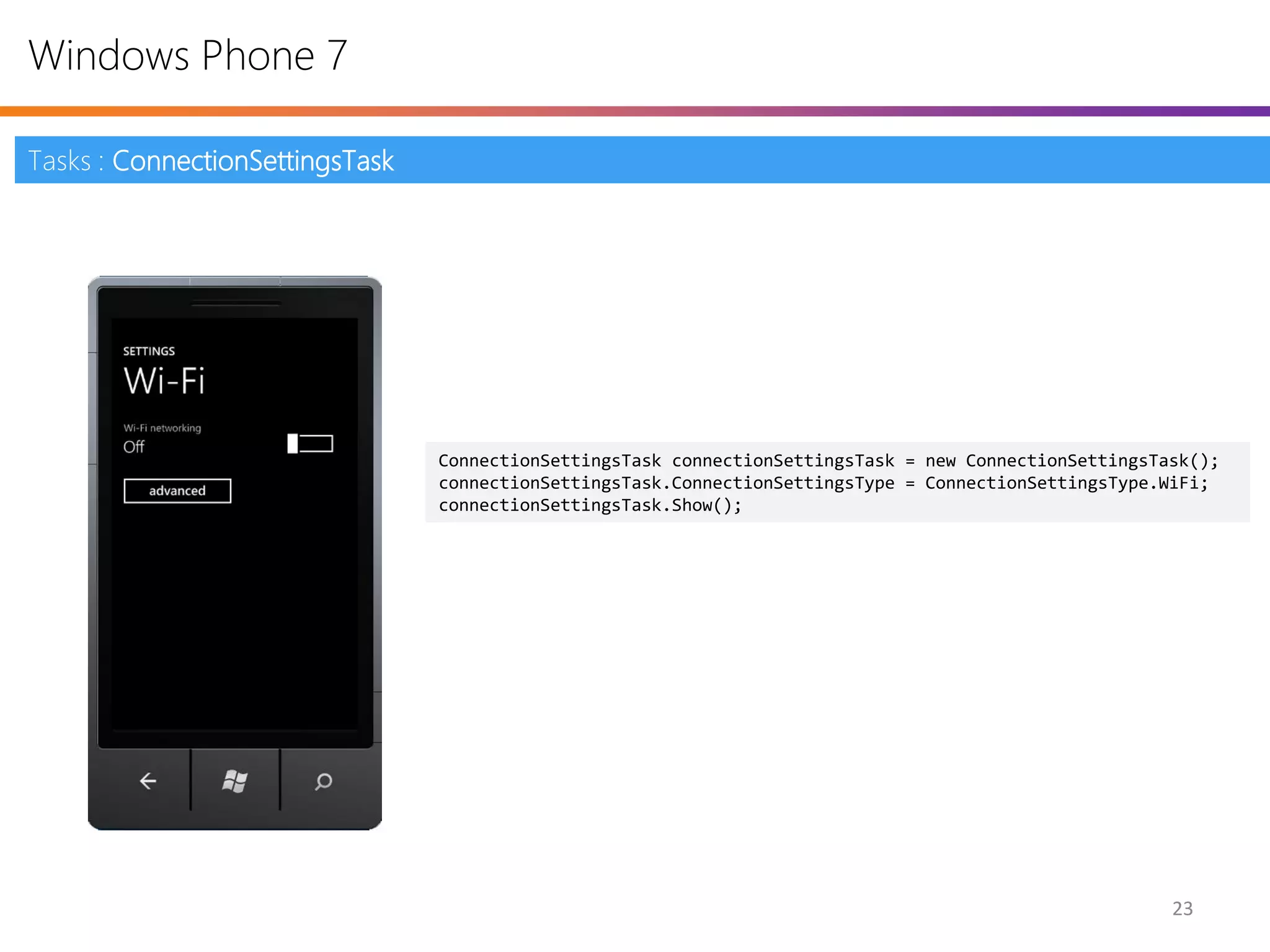 Windows Phone 7

Tasks : ConnectionSettingsTask




                                 ConnectionSettingsTask connectionSettingsTask = new ConnectionSettingsTask();
                                 connectionSettingsTask.ConnectionSettingsType = ConnectionSettingsType.WiFi;
                                 connectionSettingsTask.Show();




                                                                                                         23
 