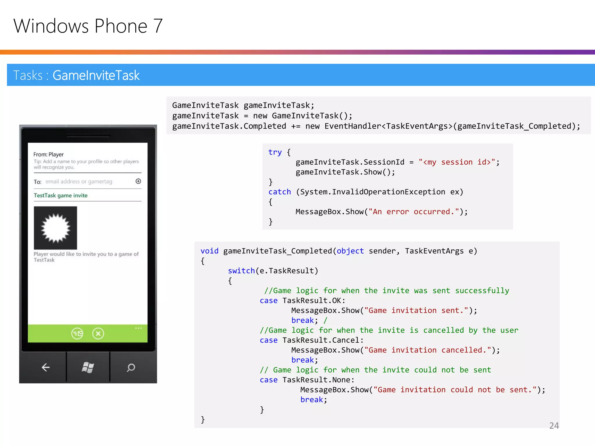 Windows Phone 7

Tasks : GameInviteTask

                         GameInviteTask gameInviteTask;
                         gameInviteTask = new GameInviteTask();
                         gameInviteTask.Completed += new EventHandler<TaskEventArgs>(gameInviteTask_Completed);

                                             try {
                                                     gameInviteTask.SessionId = "<my session id>";
                                                     gameInviteTask.Show();
                                             }
                                             catch (System.InvalidOperationException ex)
                                             {
                                                   MessageBox.Show("An error occurred.");
                                             }


                              void gameInviteTask_Completed(object sender, TaskEventArgs e)
                              {
                                    switch(e.TaskResult)
                                    {
                                            //Game logic for when the invite was sent successfully
                                           case TaskResult.OK:
                                                  MessageBox.Show("Game invitation sent.");
                                                  break; /
                                           //Game logic for when the invite is cancelled by the user
                                           case TaskResult.Cancel:
                                                  MessageBox.Show("Game invitation cancelled.");
                                                  break;
                                           // Game logic for when the invite could not be sent
                                           case TaskResult.None:
                                                    MessageBox.Show("Game invitation could not be sent.");
                                                    break;
                                           }
                              }
                                                                                                             24
 