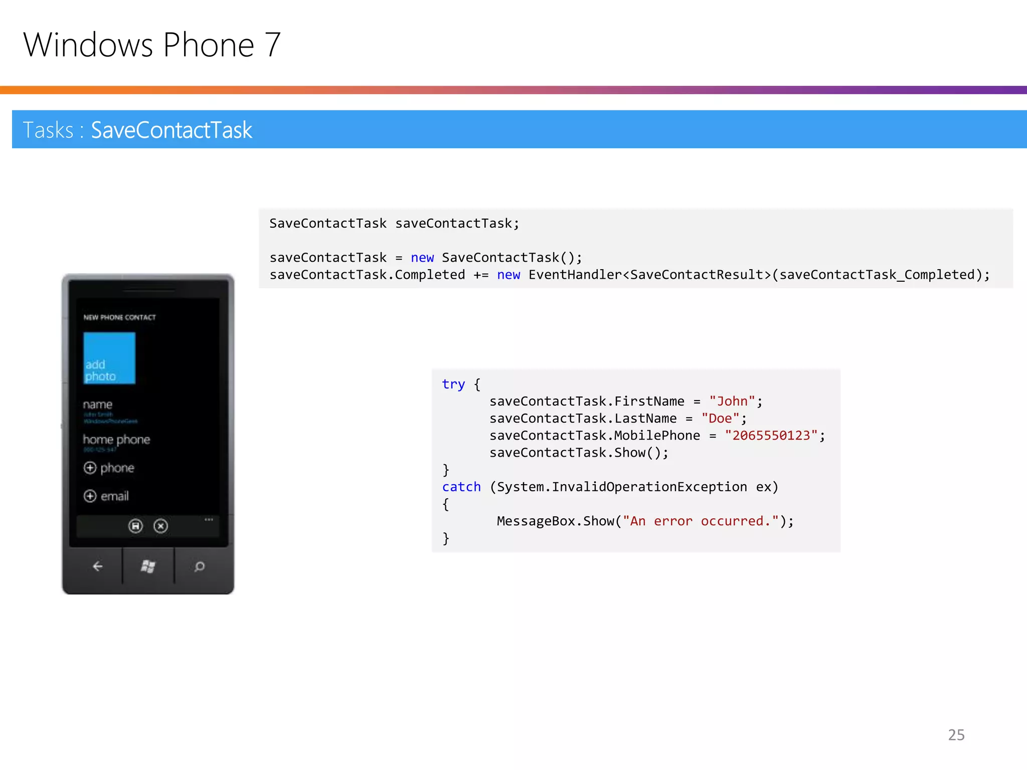 Windows Phone 7

Tasks : SaveContactTask


                          SaveContactTask saveContactTask;

                          saveContactTask = new SaveContactTask();
                          saveContactTask.Completed += new EventHandler<SaveContactResult>(saveContactTask_Completed);




                                                try {
                                                        saveContactTask.FirstName = "John";
                                                        saveContactTask.LastName = "Doe";
                                                        saveContactTask.MobilePhone = "2065550123";
                                                        saveContactTask.Show();
                                                }
                                                catch (System.InvalidOperationException ex)
                                                {
                                                       MessageBox.Show("An error occurred.");
                                                }




                                                                                                                25
 