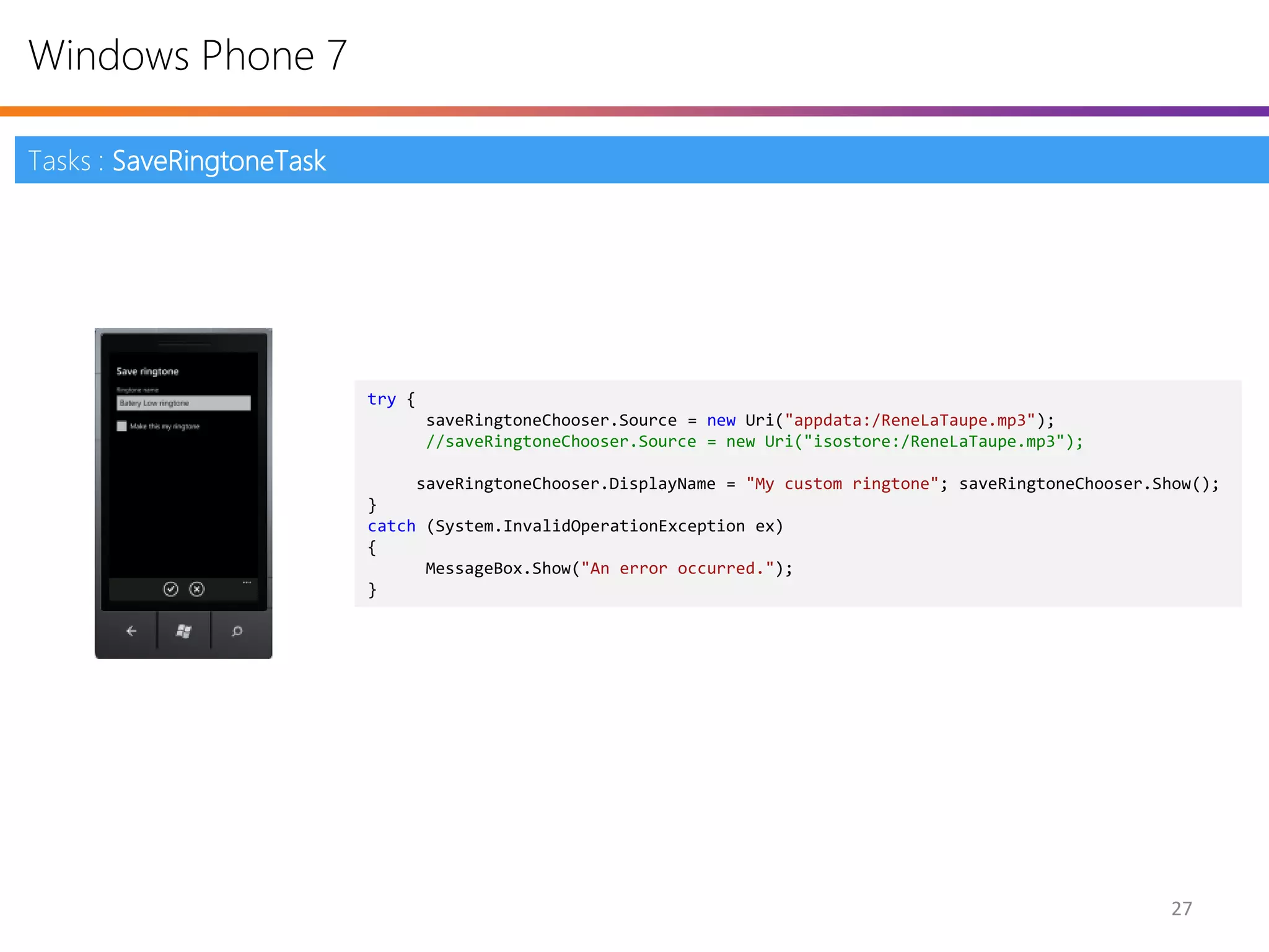 Windows Phone 7

Tasks : SaveRingtoneTask




                           try {
                                   saveRingtoneChooser.Source = new Uri("appdata:/ReneLaTaupe.mp3");
                                   //saveRingtoneChooser.Source = new Uri("isostore:/ReneLaTaupe.mp3");

                                saveRingtoneChooser.DisplayName = "My custom ringtone"; saveRingtoneChooser.Show();
                           }
                           catch (System.InvalidOperationException ex)
                           {
                                 MessageBox.Show("An error occurred.");
                           }




                                                                                                             27
 