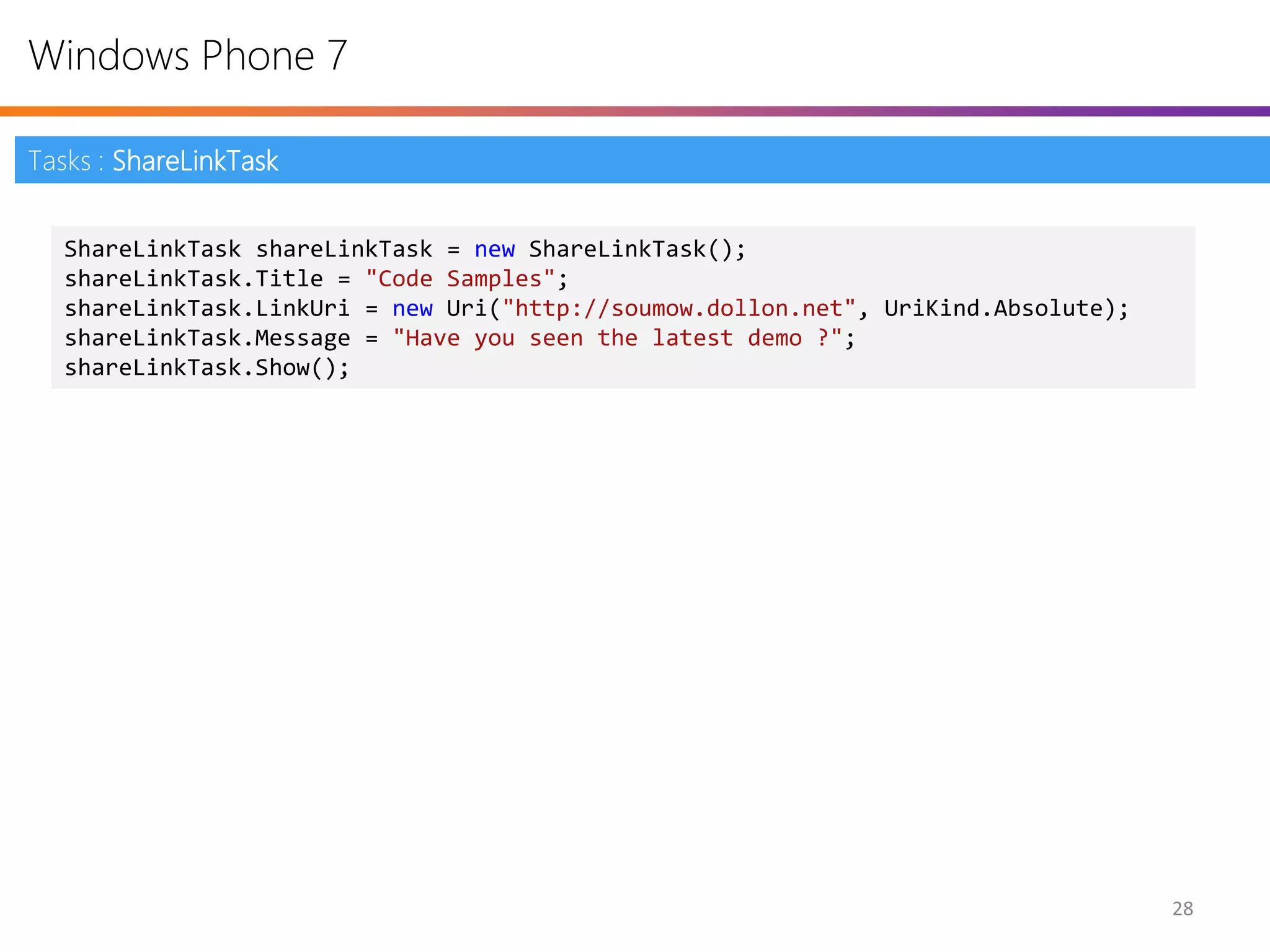 Windows Phone 7

Tasks : ShareLinkTask


   ShareLinkTask shareLinkTask = new ShareLinkTask();
   shareLinkTask.Title = "Code Samples";
   shareLinkTask.LinkUri = new Uri("http://soumow.dollon.net", UriKind.Absolute);
   shareLinkTask.Message = "Have you seen the latest demo ?";
   shareLinkTask.Show();




                                                                                    28
 