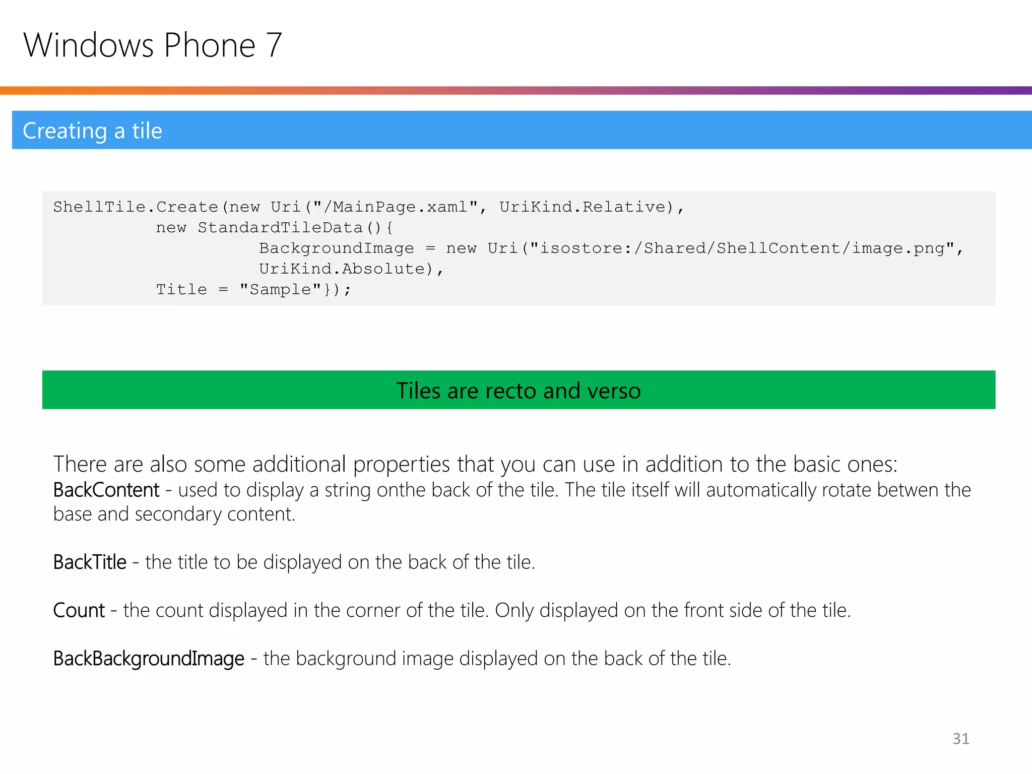 Windows Phone 7

Creating a tile


   ShellTile.Create(new Uri("/MainPage.xaml", UriKind.Relative),
             new StandardTileData(){
                       BackgroundImage = new Uri("isostore:/Shared/ShellContent/image.png",
                       UriKind.Absolute),
             Title = "Sample"});




                                               Tiles are recto and verso


   There are also some additional properties that you can use in addition to the basic ones:
   BackContent - used to display a string onthe back of the tile. The tile itself will automatically rotate betwen the
   base and secondary content.

   BackTitle - the title to be displayed on the back of the tile.

   Count - the count displayed in the corner of the tile. Only displayed on the front side of the tile.

   BackBackgroundImage - the background image displayed on the back of the tile.


                                                                                                                   31
 