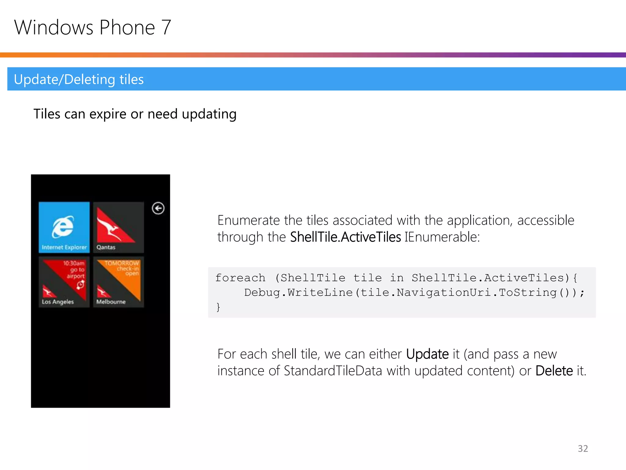 Windows Phone 7

Update/Deleting tiles

   Tiles can expire or need updating




                                Enumerate the tiles associated with the application, accessible
                                through the ShellTile.ActiveTiles IEnumerable:

                                foreach (ShellTile tile in ShellTile.ActiveTiles){
                                    Debug.WriteLine(tile.NavigationUri.ToString());
                                }


                                For each shell tile, we can either Update it (and pass a new
                                instance of StandardTileData with updated content) or Delete it.




                                                                                                  32
 