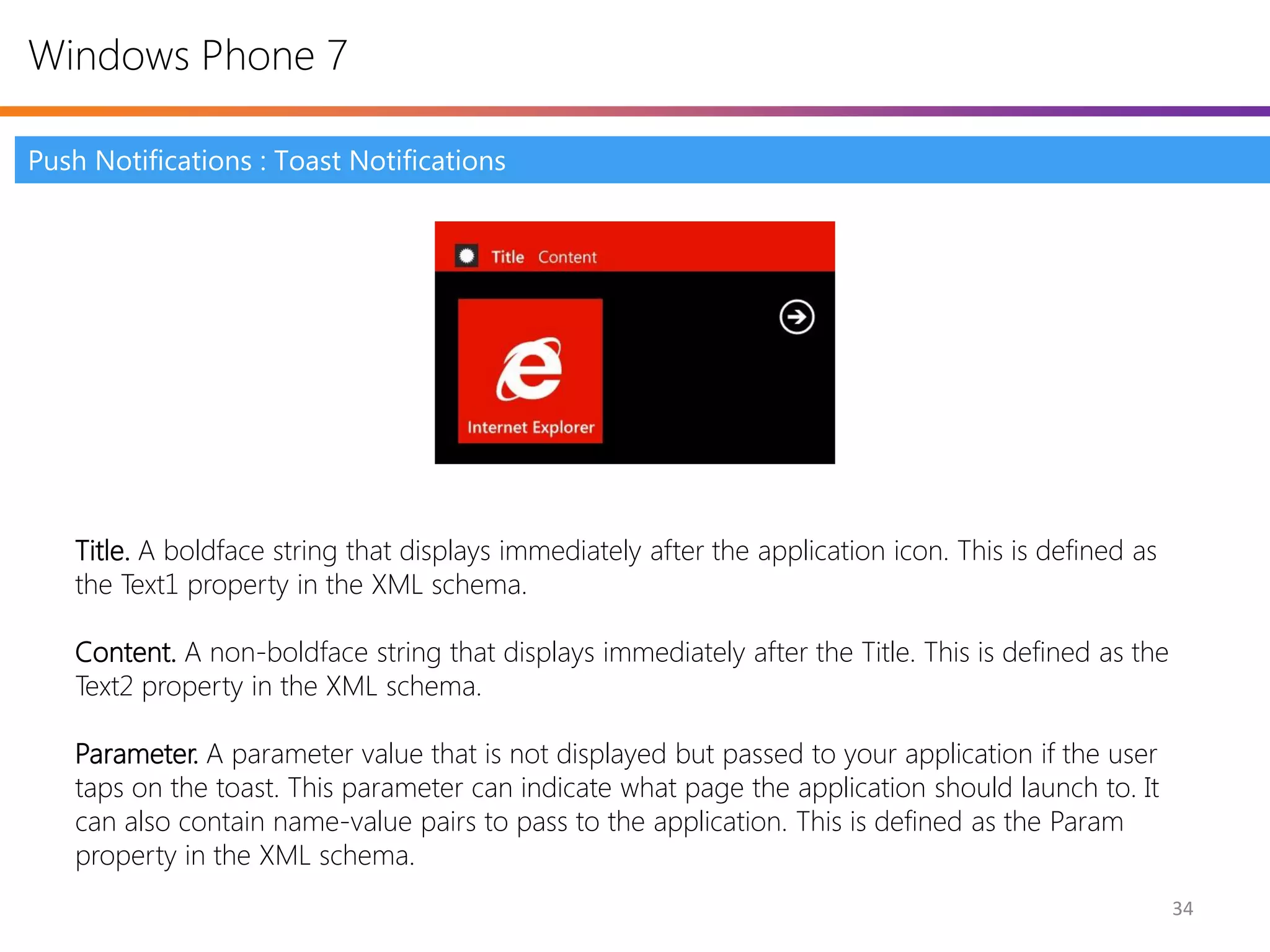 Windows Phone 7

Push Notifications : Toast Notifications




   Title. A boldface string that displays immediately after the application icon. This is defined as
   the Text1 property in the XML schema.

   Content. A non-boldface string that displays immediately after the Title. This is defined as the
   Text2 property in the XML schema.

   Parameter. A parameter value that is not displayed but passed to your application if the user
   taps on the toast. This parameter can indicate what page the application should launch to. It
   can also contain name-value pairs to pass to the application. This is defined as the Param
   property in the XML schema.
                                                                                                       34
 