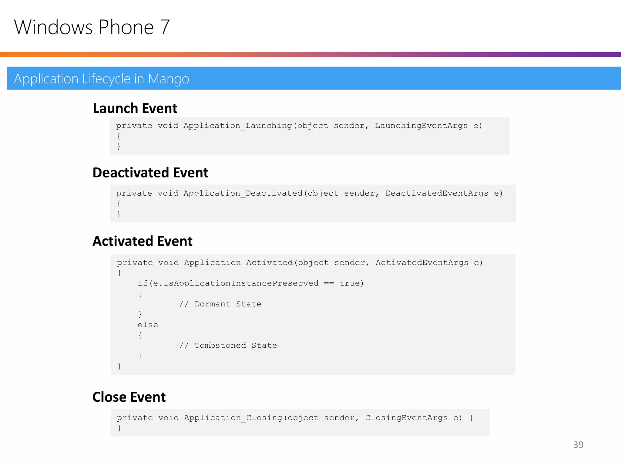 Windows Phone 7

Application Lifecycle in Mango

             Launch Event
                 private void Application_Launching(object sender, LaunchingEventArgs e)
                 {
                 }


             Deactivated Event
                 private void Application_Deactivated(object sender, DeactivatedEventArgs e)
                 {
                 }


             Activated Event
                 private void Application_Activated(object sender, ActivatedEventArgs e)
                 {
                     if(e.IsApplicationInstancePreserved == true)
                     {
                             // Dormant State
                     }
                     else
                     {
                             // Tombstoned State
                     }
                 }


             Close Event
                 private void Application_Closing(object sender, ClosingEventArgs e) {
                 }

                                                                                               39
 