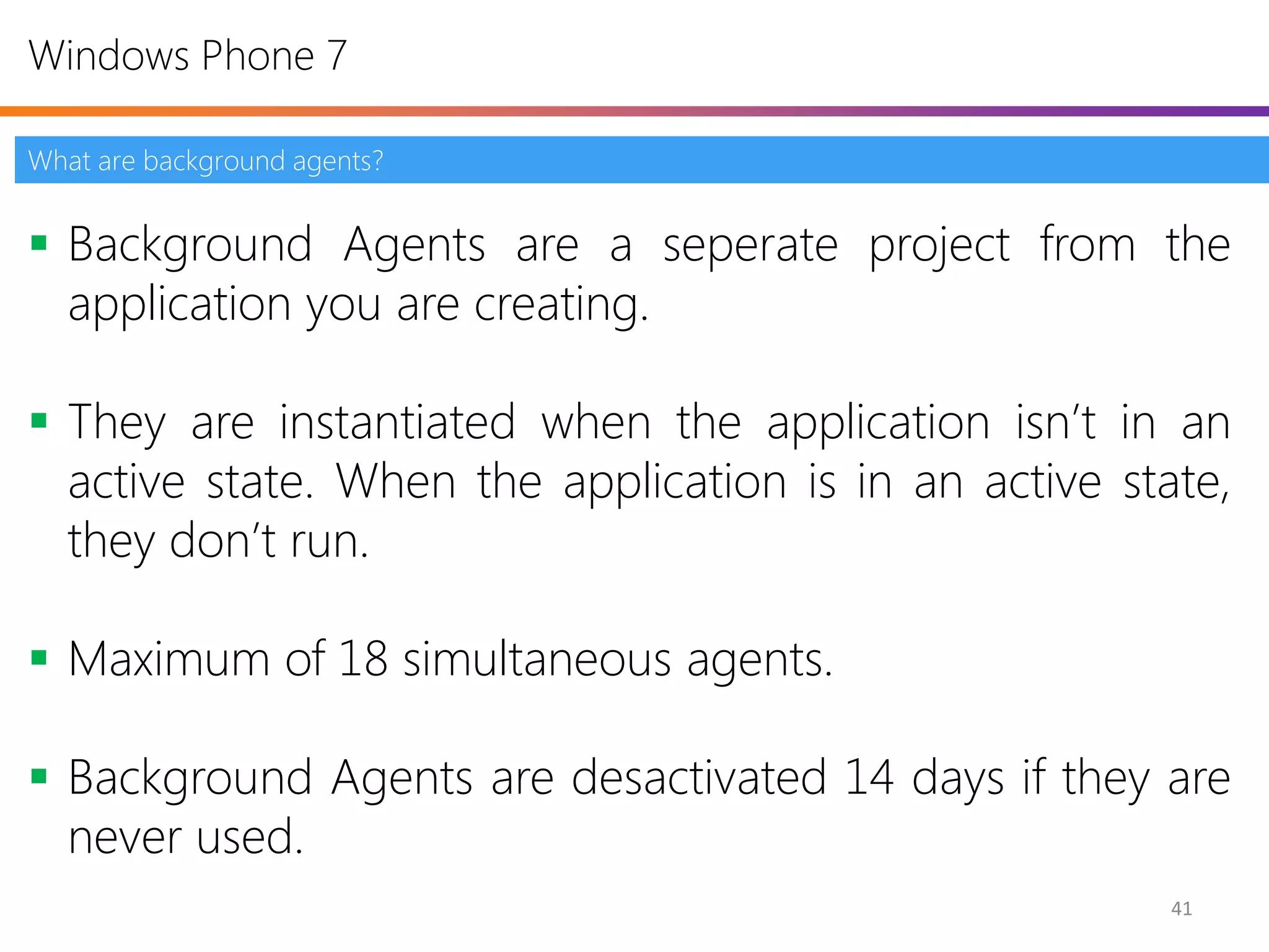 Windows Phone 7

What are background agents?


 Background Agents are a seperate project from the
  application you are creating.

 They are instantiated when the application isn’t in an
  active state. When the application is in an active state,
  they don’t run.

 Maximum of 18 simultaneous agents.

 Background Agents are desactivated 14 days if they are
  never used.
                                                        41
 