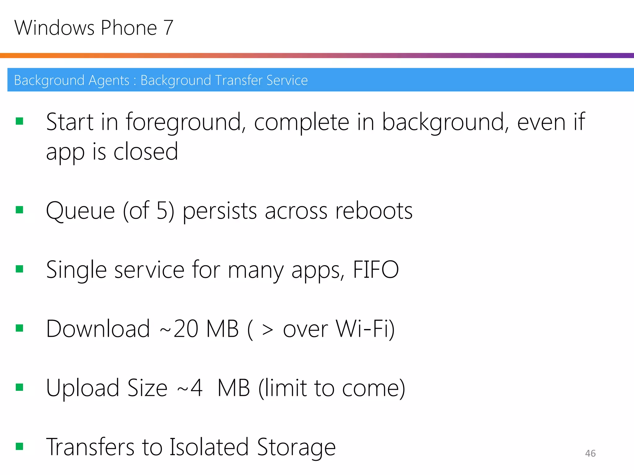 Windows Phone 7

Background Agents : Background Transfer Service


 Start in foreground, complete in background, even if
  app is closed

 Queue (of 5) persists across reboots

 Single service for many apps, FIFO

 Download ~20 MB ( > over Wi-Fi)

 Upload Size ~4 MB (limit to come)

 Transfers to Isolated Storage                          46
 