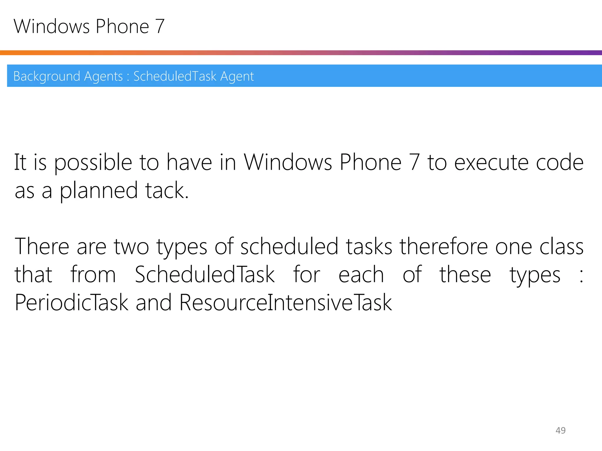 Windows Phone 7

Background Agents : ScheduledTask Agent




It is possible to have in Windows Phone 7 to execute code
as a planned tack.

There are two types of scheduled tasks therefore one class
that from ScheduledTask for each of these types :
PeriodicTask and ResourceIntensiveTask




                                                       49
 