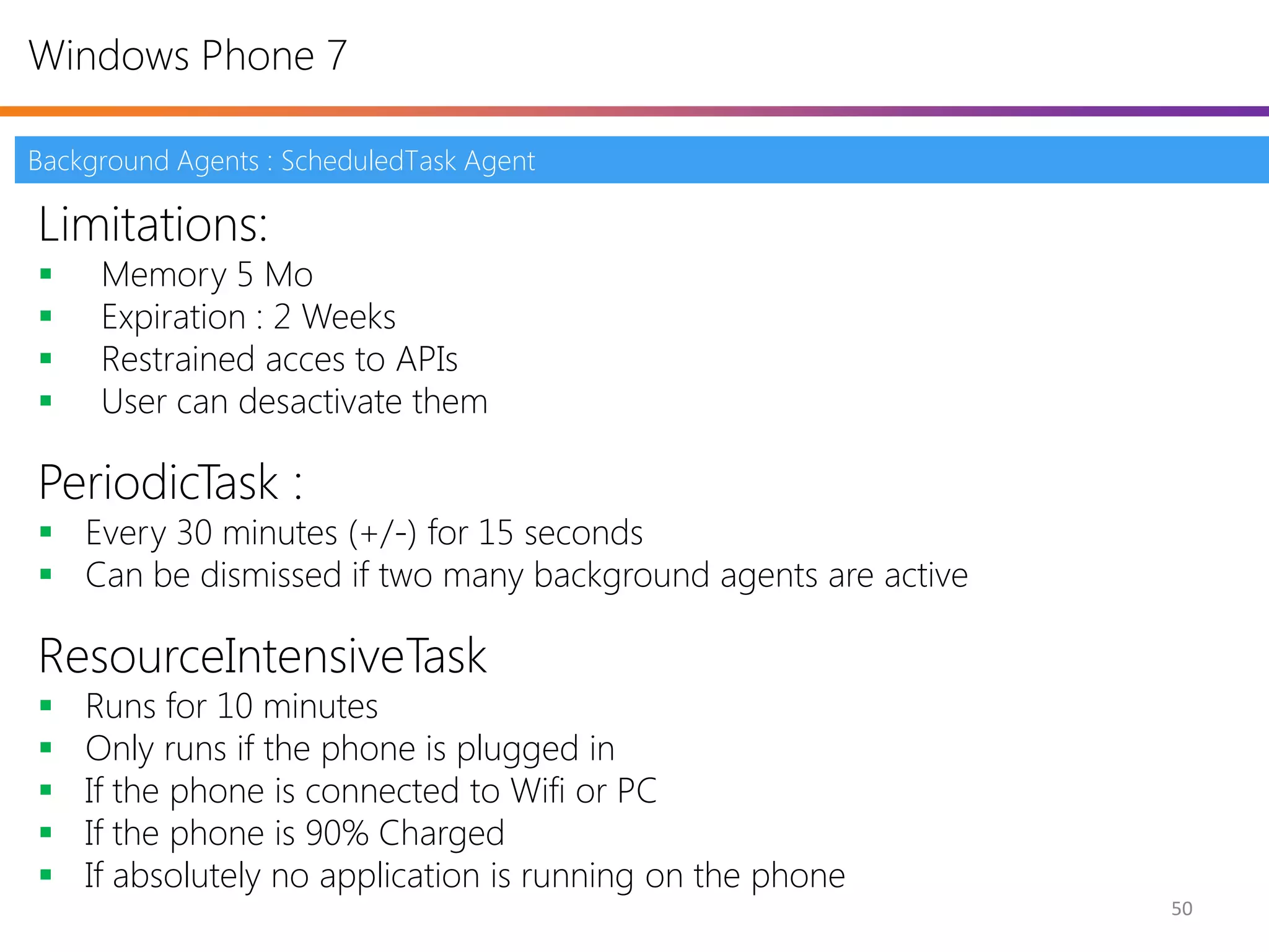 Windows Phone 7

Background Agents : ScheduledTask Agent

Limitations:
    Memory 5 Mo
    Expiration : 2 Weeks
    Restrained acces to APIs
    User can desactivate them

PeriodicTask :
 Every 30 minutes (+/-) for 15 seconds
 Can be dismissed if two many background agents are active

ResourceIntensiveTask
   Runs for 10 minutes
   Only runs if the phone is plugged in
   If the phone is connected to Wifi or PC
   If the phone is 90% Charged
   If absolutely no application is running on the phone
                                                              50
 