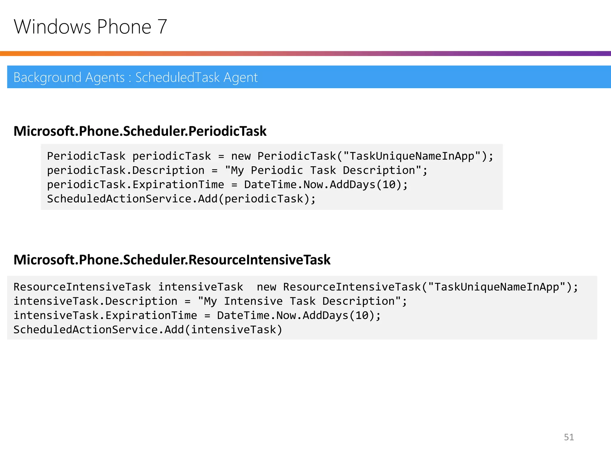 Windows Phone 7

Background Agents : ScheduledTask Agent


Microsoft.Phone.Scheduler.PeriodicTask
     PeriodicTask periodicTask = new PeriodicTask("TaskUniqueNameInApp");
     periodicTask.Description = "My Periodic Task Description";
     periodicTask.ExpirationTime = DateTime.Now.AddDays(10);
     ScheduledActionService.Add(periodicTask);




Microsoft.Phone.Scheduler.ResourceIntensiveTask
ResourceIntensiveTask intensiveTask new ResourceIntensiveTask("TaskUniqueNameInApp");
intensiveTask.Description = "My Intensive Task Description";
intensiveTask.ExpirationTime = DateTime.Now.AddDays(10);
ScheduledActionService.Add(intensiveTask)




                                                                                  51
 