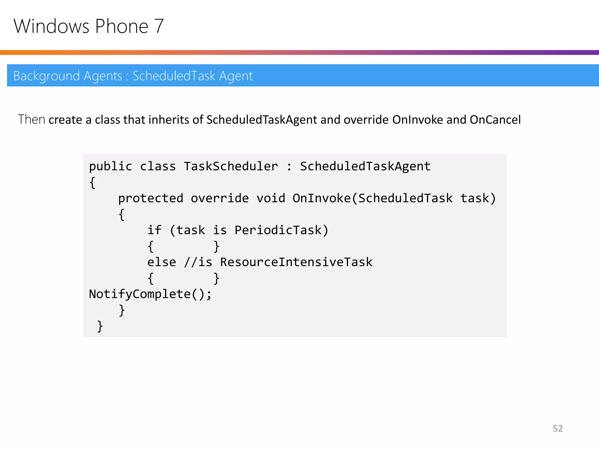 Windows Phone 7

Background Agents : ScheduledTask Agent


Then create a class that inherits of ScheduledTaskAgent and override OnInvoke and OnCancel


            public class TaskScheduler : ScheduledTaskAgent
            {
                protected override void OnInvoke(ScheduledTask task)
                {
                    if (task is PeriodicTask)
                    {        }
                    else //is ResourceIntensiveTask
                    {        }
            NotifyComplete();
                }
             }




                                                                                             52
 