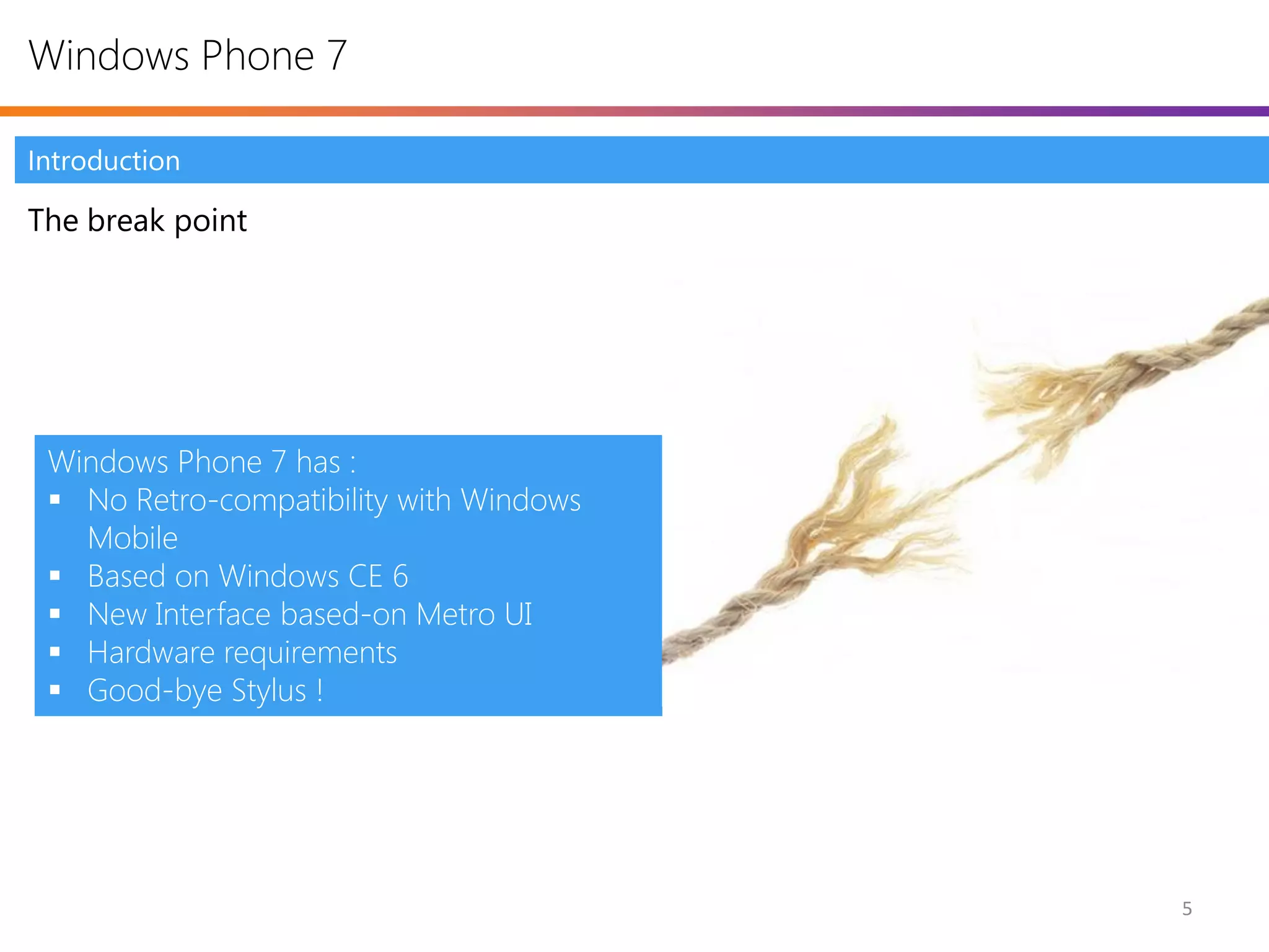 Windows Phone 7

Introduction

The break point




 Windows Phone 7 has :
  No Retro-compatibility with Windows
   Mobile
  Based on Windows CE 6
  New Interface based-on Metro UI
  Hardware requirements
  Good-bye Stylus !




                                         5
 