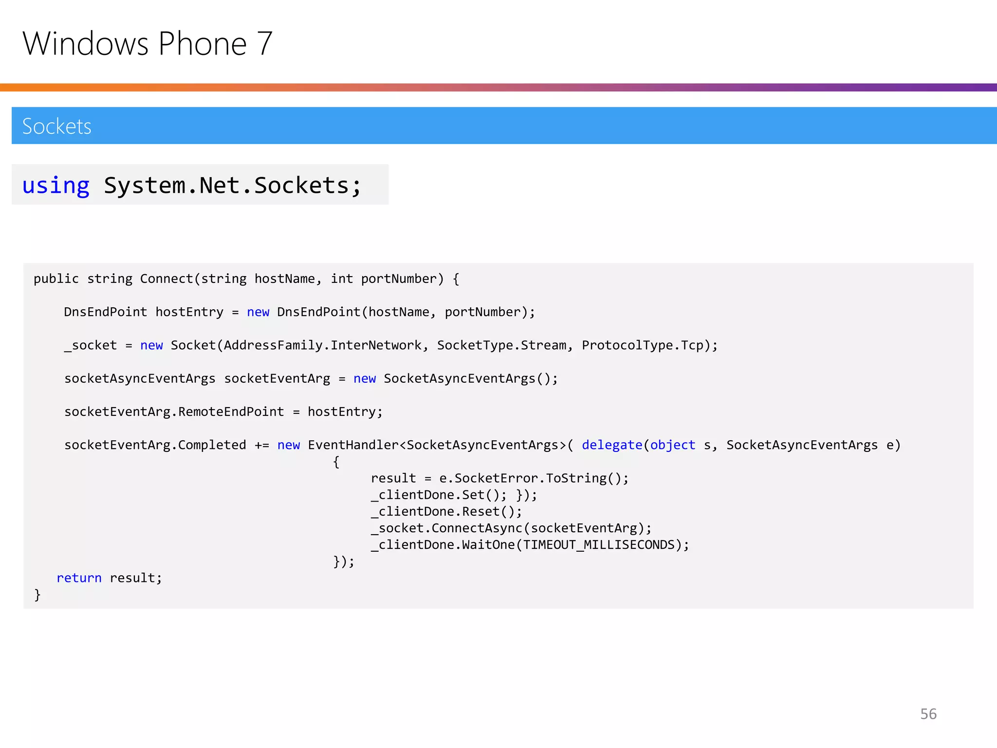 Windows Phone 7

Sockets

using System.Net.Sockets;


 public string Connect(string hostName, int portNumber) {

      DnsEndPoint hostEntry = new DnsEndPoint(hostName, portNumber);

      _socket = new Socket(AddressFamily.InterNetwork, SocketType.Stream, ProtocolType.Tcp);

      socketAsyncEventArgs socketEventArg = new SocketAsyncEventArgs();

      socketEventArg.RemoteEndPoint = hostEntry;

      socketEventArg.Completed += new EventHandler<SocketAsyncEventArgs>( delegate(object s, SocketAsyncEventArgs e)
                                         {
                                              result = e.SocketError.ToString();
                                              _clientDone.Set(); });
                                              _clientDone.Reset();
                                              _socket.ConnectAsync(socketEventArg);
                                              _clientDone.WaitOne(TIMEOUT_MILLISECONDS);
                                         });
     return result;
 }




                                                                                                                       56
 