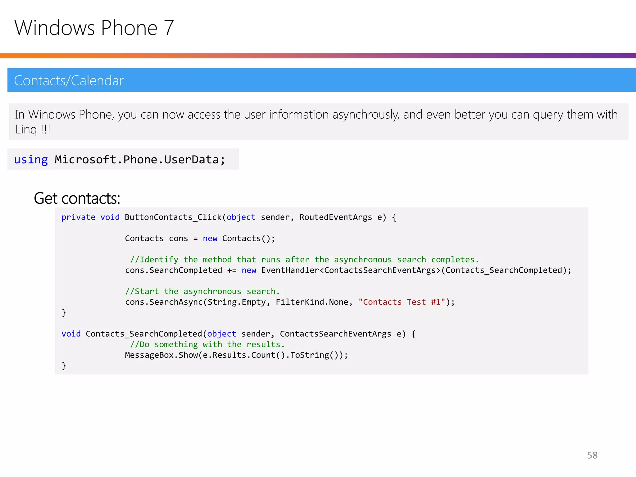 Windows Phone 7

Contacts/Calendar

In Windows Phone, you can now access the user information asynchrously, and even better you can query them with
Linq !!!

using Microsoft.Phone.UserData;


   Get contacts:
        private void ButtonContacts_Click(object sender, RoutedEventArgs e) {

                     Contacts cons = new Contacts();

                      //Identify the method that runs after the asynchronous search completes.
                     cons.SearchCompleted += new EventHandler<ContactsSearchEventArgs>(Contacts_SearchCompleted);

                     //Start the asynchronous search.
                     cons.SearchAsync(String.Empty, FilterKind.None, "Contacts Test #1");
        }

        void Contacts_SearchCompleted(object sender, ContactsSearchEventArgs e) {
                      //Do something with the results.
                     MessageBox.Show(e.Results.Count().ToString());
        }




                                                                                                                    58
 