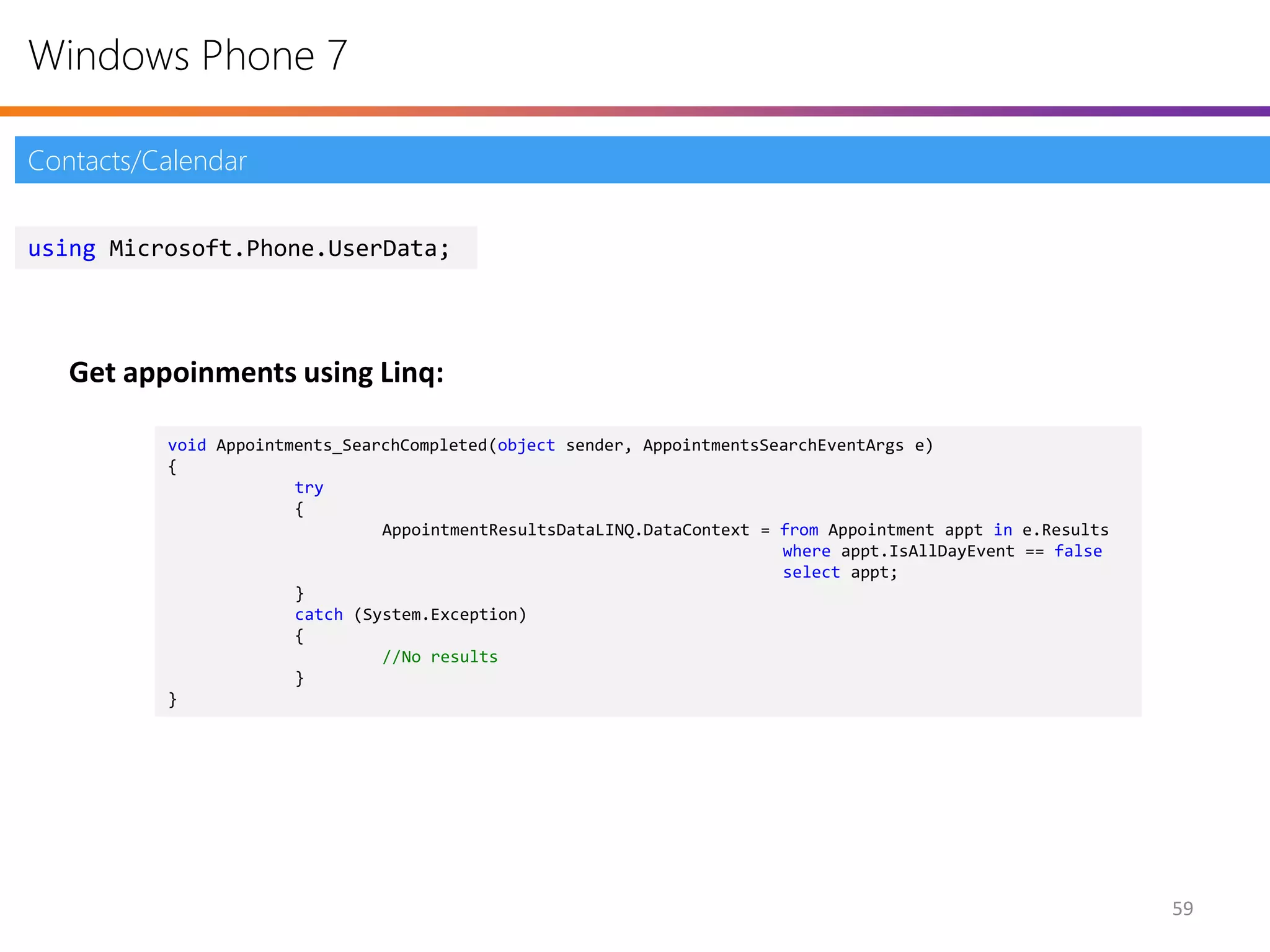 Windows Phone 7

Contacts/Calendar


using Microsoft.Phone.UserData;




   Get appoinments using Linq:

          void Appointments_SearchCompleted(object sender, AppointmentsSearchEventArgs e)
          {
                       try
                       {
                                AppointmentResultsDataLINQ.DataContext = from Appointment appt in e.Results
                                                                         where appt.IsAllDayEvent == false
                                                                         select appt;
                       }
                       catch (System.Exception)
                       {
                                //No results
                       }
          }




                                                                                                              59
 